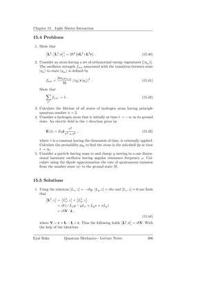 Chapter 15. Light Matter Interaction

15.4 Problems

 1. Show that

         L2 , L2 , r    =2     2
                                   rL2 +L2 r .                           (15.40)

 2. Consider an atom having a set of orthonormal energy eigenstates {|ηn }.
    The oscillator strength fnm associated with the transition between state
    |ηn to state |ηm is deﬁned by
                 2me ω n,m
        fnm =              | ηf | r |η i |2 .                            (15.41)
                   3
    Show that

              fn,n′ = 1 .                                                (15.42)
         n′

 3. Calculate the lifetime of all states of hydrogen atom having principle
    quantum number n = 2.
 4. Consider a hydrogen atom that is initially at time t → −∞ in its ground
    state. An electric ﬁeld in the z direction given by

                            τ2
        E (t) = E0ˆ
                  z              ,                                       (15.43)
                       τ2   + t2
    where τ is a constant having the dimension of time, is externally applied.
    Calculate the probability p2p to ﬁnd the atom in the sub-shell 2p at time
    t → ∞.
 5. Consider a particle having mass m and charge q moving in a one dimen-
    sional harmonic oscillator having angular resonance frequency ω. Cal-
    culate using the dipole approximation the rate of spontaneous emission
    from the number state |n to the ground state |0 .


15.5 Solutions

 1. Using the relations [Lx , z] = −i y, [Ly , z] = i x and [Lz , z] = 0 one ﬁnds
    that
         L2 , z = L2 , z + L2 , z
                    x        y
                = i (−Lx y − yLx + Ly x + xLy )
                = i V·ˆ,z
                                                                         (15.44)
    where V = r × L − L × r. Thus the following holds L2 , r = i V. With
    the help of the identities


Eyal Buks              Quantum Mechanics - Lecture Notes                     386
 