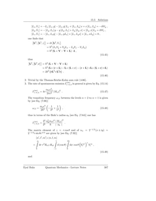 15.5. Solutions

       [Lx , Vz ] = −Lx [Lx , y] − [Lx , y] Lx + [Lx , Ly ] x + x [Lx , Ly ] = −i Vy ,
       [Ly , Vz ] = − [Ly , Lx ] y − y [Ly , Lx ] + Ly [Ly , x] + [Ly , x] Ly = i Vx ,
       [Lz , Vz ] = − [Lz , Lx y] − [Lz , yLx ] + [Lz , Ly x] + [Lz , xLy ] = 0 ,
   one ﬁnds that
          L2 , L2 , z       =i         L2 , Vz
                                   2
                            =          (Lx Vy + Vy Lx − Ly Vx − Vx Ly )
                                   2
                            =          (L × V − V × L) · ˆ ,
                                                          z
                                                                                           (15.45)
   thus
     L2 , L2 , r     =     2
                               (L × V − V × L)
                           2
                     = (L× (r × L) − L× (L × r) − (r × L) ×L+ (L × r) ×L)
                     = 2 2 rL2 +L2 r .
                                                                   (15.46)
 2. Trivial by the Thomas-Reiche-Kuhn sum rule (4.66).
                                       (se)
 3. The rate of spontaneous emission Γi→f,λ in general is given by Eq. (15.14)

          (se)             αfs ω 3
                                 i,f
         Γi→f,λ = 4π                 |Mi,f |2 .                                            (15.47)
                            2πc2
   The transition frequency ω i,f between the levels n = 2 to n = 1 is given
   by [see Eq. (7.66)]

                   me e4           1   1
         ωi,f =                −     +            ,                                        (15.48)
                   2 3             22 12

   thus in terms of the Bohr’s radius a0 [see Eq. (7.64)] one has
                                                  2
          (se)        33 α5 me c2 Mi,f
                          fs
         Γi→f,λ =                                     .
                      28          a0

   The matrix element of z = r cos θ and of u± = 2−1/2 (x ± iy) =
   2−1/2 r sin θe±iφ are given by [see Eq. (7.92)]
              n′ , l′ , m′ | z |n, l, m
              ∞                           1               2π
                                                                          ′   ∗
                      3
          =       dr r Rn′ l′ Rnl             d (cos θ)        dφ cos θ Ylm
                                                                          ′       Ylm ,
              0                         −1                0
                                                                                           (15.49)
   and



Eyal Buks                 Quantum Mechanics - Lecture Notes                                   387
 
