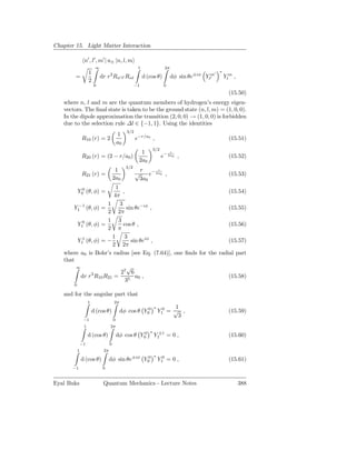 Chapter 15. Light Matter Interaction

                n′ , l′ , m′ | u± |n, l, m
                         ∞                             1                 2π
                    1                                                                        ′   ∗
                                   3
        =                    dr r Rn′ l′ Rnl               d (cos θ)          dφ sin θe±iφ Ylm
                                                                                             ′       Ylm ,
                    2
                        0                             −1                 0
                                                                                                       (15.50)
   where n, l and m are the quantum members of hydrogen’s energy eigen-
   vectors. The ﬁnal state is taken to be the ground state (n, l, m) = (1, 0, 0).
   In the dipole approximation the transition (2, 0, 0) → (1, 0, 0) is forbidden
   due to the selection rule ∆l ∈ {−1, 1}. Using the identities
                                                3/2
                                           1
               R10 (r) = 2                            e−r/a0 ,                                         (15.51)
                                           a0
                                                                  3/2
                                                        1                     r
               R20 (r) = (2 − r/a0 )                                    e− 2a0 ,                       (15.52)
                                                       2a0
                                                3/2
                                        1               r      r
               R21 (r) =                              √    e− 2a0 ,                                    (15.53)
                                       2a0             3a0
                         1
           Y00 (θ, φ) =      ,                                      (15.54)
                       4π
                     1     3
       Y1−1 (θ, φ) =            sin θe−iφ ,                         (15.55)
                     2 2π
                     1 3
        Y10 (θ, φ) =         cos θ ,                                (15.56)
                     2 π
                       1      3
        Y11 (θ, φ) = −            sin θeiφ ,                        (15.57)
                       2 2π
   where a0 is Bohr’s radius [see Eq. (7.64)], one ﬁnds for the radial part
   that
        ∞                       √
              3            27 6
          dr r R10 R21 =            a0 ,                            (15.58)
                               35
       0

   and for the angular part that
                    1                  2π
                                                                  ∗         1
                        d (cos θ)           dφ cos θ Y00              Y10 = √ ,                        (15.59)
                                                                             3
                −1                     0
                1                  2π
                                                              ∗
                    d (cos θ)              dφ cos θ Y00           Y1±1 = 0 ,                           (15.60)
               −1                  0
           1                  2π
                                                                  ∗
               d (cos θ)           dφ sin θe±iφ Y00                   Y10 = 0 ,                        (15.61)
       −1                     0


Eyal Buks                     Quantum Mechanics - Lecture Notes                                              388
 