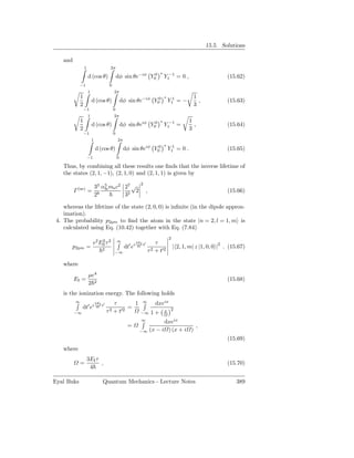 15.5. Solutions

    and
                  1                    2π
                                                                           ∗
                      d (cos θ)                dφ sin θe−iφ Y00                Y1−1 = 0 ,                       (15.62)
            −1                         0
                      1                    2π
              1                                                                ∗                1
                          d (cos θ)                dφ sin θe−iφ Y00                Y11 = −        ,             (15.63)
              2                                                                                 3
                  −1                       0
                      1                    2π
              1                                                            ∗                   1
                          d (cos θ)                dφ sin θeiφ Y00             Y1−1 =            ,              (15.64)
              2                                                                                3
                  −1                       0
                          1                    2π
                                                                               ∗
                              d (cos θ)             dφ sin θeiφ Y00                Y11 = 0 .                    (15.65)
                      −1                       0

    Thus, by combining all these results one ﬁnds that the inverse lifetime of
    the states (2, 1, −1), (2, 1, 0) and (2, 1, 1) is given by
                                                              2
                              33 α5 me c2 27 √
          Γ (se) =                fs
                                              2                   ,                                             (15.66)
                              28          35

    whereas the lifetime of the state (2, 0, 0) is inﬁnite (in the dipole approx-
    imation).
 4. The probability p2pm to ﬁnd the atom in the state |n = 2, l = 1, m is
    calculated using Eq. (10.42) together with Eq. (7.84)
                                                                                   2
                           e2 E0 τ 2
                               2               ∞            3EI ′       τ
       p2pm =                    2
                                                      ′ i
                                                    dt e     4 t
                                                                      2 + t′2
                                                                                       | 2, 1, m| z |1, 0, 0 |2 . (15.67)
                                           −∞                       τ

    where
                      µe4
          EI =                                                                                                  (15.68)
                      2 2
    is the ionization energy. The following holds
          ∞                   3EI ′       τ       1            ∞       dxeix
               dt′ ei          4 t              =
                                      τ 2 + t′2                                x 2
          −∞                                                  −∞      1+
                                                              ∞       dxeix
                                                      =                           ,
                                                             −∞ (x − i ) (x + i )
                                                                                                                (15.69)
    where
                      3EI τ
            =               ,                                                                                   (15.70)
                       4

Eyal Buks                        Quantum Mechanics - Lecture Notes                                                  389
 