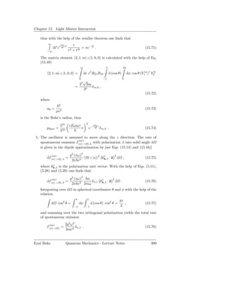Chapter 15. Light Matter Interaction

   thus with the help of the residue theorem one ﬁnds that
        ∞             3EI ′       τ
             dt′ ei    4 t              = πe−             .                                                      (15.71)
       −∞                     τ 2 + t′2

   The matrix element 2, 1, m| z |1, 0, 0 is calculated with the help of Eq.
   (15.49)
                                        ∞                             1                        2π

        2, 1, m| z |1, 0, 0 =                        3
                                              dr r R21 R10                 d (cos θ)                dφ cos θ (Y1m )∗ Y00
                                        0                           −1                         0
                                        √
                                      27 2a0
                                    =        δ m,0 ,
                                        35
                                                                                                                 (15.72)
   where
                  2
       a0 =                                                                                                      (15.73)
                µe2
   is the Bohr’s radius, thus
                                                2
                      215       eE0 a0 τ                 3EI τ
       p2pm =                               π       e−    2      δ m,0 .                                         (15.74)
                      310
 5. The oscillator is assumed to move along the z direction. The rate of
                             (se)
    spontaneous emission Γ|n →|0 ,λ with polarization λ into solid angle d
    is given in the dipole approximation by [see Eqs. (15.14) and (15.16)]

            (se)                q 2 (nω)3                                         2
       dΓ|n    →|0 ,λ       =             | 0| z |n |2 ˆ∗ · ˆ
                                                       ǫk,λ z                         d        ,                 (15.75)
                                  2π c3
   where ˆ∗ is the polarization unit vector. With the help of Eqs. (5.11),
          ǫk,λ
   (5.28) and (5.29) one ﬁnds that

            (se)                q 2 (nω)3 n                                   2
       dΓ|n    →|0 ,λ       =               δ n,1 ˆ∗ · ˆ
                                                  ǫk,λ z                          d        .                     (15.76)
                                  2π c3 2mω
   Integrating over d             in spherical coordinates θ and φ with the help of the
   relation
                                    π           1
                                                                                          4π
            d    cos2 θ =               dφ           d (cos θ) cos2 θ =                      ,                   (15.77)
                                   −π           −1                                         3
   and summing over the two orthogonal polarization yields the total rate
   of spontaneous emission

         (se)               2q 2 ω2
       Γ|n  →|0       =             δ n,1 .                                                                      (15.78)
                            3mc3


Eyal Buks                   Quantum Mechanics - Lecture Notes                                                       390
 