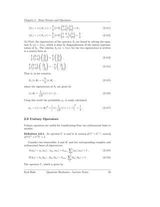 Chapter 2. State Vectors and Operators

                                            01       1
     Sx = +| Sx |+ =                   10                    =0,             (2.111)
                               2            10       0
                                            1 0          1
     Sz = +| Sz |+ =               10                            =       .   (2.112)
                               2            0 −1         0           2
(b) First, the eigenvectors of the operator Sx are found by solving the equa-
tion Sx |α = λ |α , which is done by diagonalization of the matrix represen-
tation of Sx . The relation Sx |α = λ |α for the two eigenvectors is written
in a matrix form as
                   1
                   √                   1
                                       √
             01     2                   2
                   1       =           1    ,                                (2.113)
        2    10    √
                    2
                               2       √
                                        2
                   1
                   √                     1
                                         √
            01      2                     2
                     1     =−              1     .                           (2.114)
    2       10    − √2             2    − √2

That is, in ket notation

    Sx |±; x = ± |±; x ,
           ˆ         ˆ                                                       (2.115)
                2
where the eigenvectors of Sx are given by
            1
    |±; x = √ (|+ ± |− ) .
        ˆ                                                                    (2.116)
             2
Using this result the probability p+ is easily calculated
                                                             2
                           1                                         1
    p+ = | + |+; x |2 = +| √ (|+ + |− )
                 ˆ                                               =     .     (2.117)
                            2                                        2


2.9 Unitary Operators

Unitary operators are useful for transforming from one orthonormal basis to
another.

Deﬁnition 2.9.1. An operator U is said to be unitary if U † = U −1 , namely
if U U † = U † U = 1.

   Consider two observables A and B, and two corresponding complete and
orthonormal bases of eigenvectors
    A |an = an |an , am |an = δ nm ,                     |an an | = 1 ,      (2.118)
                                                     n

    B |bn = bn |bn , bm |bn = δ nm ,                     |bn bn | = 1 .      (2.119)
                                                     n

The operator U, which is given by

Eyal Buks                Quantum Mechanics - Lecture Notes                       32
 
