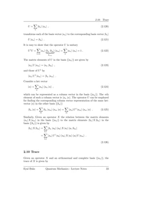 2.10. Trace

    U=             |bn an | ,                                                    (2.120)
           n

transforms each of the basis vector |an to the corresponding basis vector |bn

    U |an = |bn .                                                                (2.121)

It is easy to show that the operator U is unitary

    U †U =           |an bn |bm am | =              |an an | = 1 .               (2.122)
               n,m                             n
                                δnm

The matrix elements of U in the basis {|an } are given by

     an | U |am = an |bm ,                                                       (2.123)

and those of U † by

     an | U † |am = bn |am .

Consider a ket vector

    |α =            |an an |α ,                                                  (2.124)
               n

which can be represented as a column vector in the basis {|an }. The nth
element of such a column vector is an |α . The operator U can be employed
for ﬁnding the corresponding column vector representation of the same ket-
vector |α in the other basis {|bn }

     bn |α =              bn |am am |α =              an | U † |am am |α .       (2.125)
                     m                          m

Similarly, Given an operator X the relation between the matrix elements
 an | X |am in the basis {|an } to the matrix elements bn | X |bm in the
basis {|bn } is given by
     bn | X |bm =               bn |ak ak | X |al al |bm
                          k,l

                      =         an | U † |ak ak | X |al al | U |am .
                          k,l
                                                                                 (2.126)


2.10 Trace
Given an operator X and an orthonormal and complete basis {|an }, the
trace of X is given by

Eyal Buks                  Quantum Mechanics - Lecture Notes                         33
 