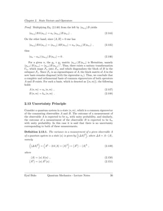 Chapter 2. State Vectors and Operators

Proof. Multiplying Eq. (2.140) from the left by am,j | B yields

       am,j | BA |an,i = an am,j | B |an,i .                            (2.144)

On the other hand, since [A, B] = 0 one has

       am,j | BA |an,i = am,j | AB |an,i = am am,j | B |an,i ,          (2.145)

thus

    (an − am ) am,j | B |an,i = 0 .                                     (2.146)

    For a given n, the gn × gn matrix an,i′ | B |an,i is Hermitian, namely
                                   ∗
 an,i′ | B |an,i = an,i | B |an,i′ . Thus, there exists a unitary transformation
Un , which maps Fn onto Fn , and which diagonalizes the block of B in the
subspace Fn . Since Fn is an eigensubspace of A, the block matrix of A in the
new basis remains diagonal (with the eigenvalue an ). Thus, we conclude that
a complete and orthonormal basis of common eigenvectors of both operators
A and B exists. For such a basis, which is denoted as {|n, m }, the following
holds
    A |n, m = an |n, m ,                                                (2.147)
    B |n, m = bm |n, m .                                                (2.148)


2.13 Uncertainty Principle

Consider a quantum system in a state |n, m , which is a common eigenvector
of the commuting observables A and B. The outcome of a measurement of
the observable A is expected to be an with unity probability, and similarly,
the outcome of a measurement of the observable B is expected to be bm
with unity probability. In this case it is said that there is no uncertainty
corresponding to both of these measurements.

Deﬁnition 2.13.1. The variance in a measurement of a given observable A
of a quantum system in a state |α is given by (∆A)2 , where ∆A = A− A ,
namely

       (∆A)2 = A2 − 2A A + A           2
                                           = A2 − A    2
                                                           ,            (2.149)

where
        A = α| A |α ,                                                   (2.150)
       A2 = α| A2 |α .                                                  (2.151)




Eyal Buks             Quantum Mechanics - Lecture Notes                      36
 