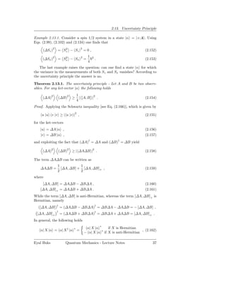2.13. Uncertainty Principle

Example 2.13.1. Consider a spin 1/2 system in a state |α = |+; ˆ . Using
                                                               z
Eqs. (2.99), (2.102) and (2.134) one ﬁnds that

     (∆Sz )2 = Sz − Sz
                2                 2
                                      =0,                                  (2.152)
                                          1
     (∆Sx )2 = Sx − Sx
                2                 2
                                      =       2
                                                  .                        (2.153)
                                          4
   The last example raises the question: can one ﬁnd a state |α for which
the variance in the measurements of both Sz and Sx vanishes? According to
the uncertainty principle the answer is no.
Theorem 2.13.1. The uncertainty principle - Let A and B be two observ-
ables. For any ket-vector |α the following holds

            2                 1
     (∆A)       (∆B)2 ≥         | [A, B] |2 .                              (2.154)
                              4
Proof. Applying the Schwartz inequality [see Eq. (2.166)], which is given by

     u |u v |v ≥ | u |v |2 ,                                               (2.155)

for the ket-vectors
    |u = ∆A |α ,                                                           (2.156)
    |v = ∆B |α ,                                                           (2.157)
and exploiting the fact that (∆A)† = ∆A and (∆B)† = ∆B yield

     (∆A)2      (∆B)2 ≥ | ∆A∆B |2 .                                        (2.158)

The term ∆A∆B can be written as
                1           1
    ∆A∆B =        [∆A, ∆B] + [∆A, ∆B]+ ,                                   (2.159)
                2           2
where
     [∆A, ∆B] = ∆A∆B − ∆B∆A ,                                              (2.160)
    [∆A, ∆B]+ = ∆A∆B + ∆B∆A .                                              (2.161)
While the term [∆A, ∆B] is anti-Hermitian, whereas the term [∆A, ∆B]+ is
Hermitian, namely
  ([∆A, ∆B])† = (∆A∆B − ∆B∆A)† = ∆B∆A − ∆A∆B = − [∆A, ∆B] ,
                †
  [∆A, ∆B]+         = (∆A∆B + ∆B∆A)† = ∆B∆A + ∆A∆B = [∆A, ∆B]+ .
In general, the following holds

                          ∗            α| X |α ∗     if X is Hermitian
    α| X |α = α| X † |α       =                                          , (2.162)
                                      − α| X |α ∗ if X is anti-Hermitian

Eyal Buks             Quantum Mechanics - Lecture Notes                        37
 