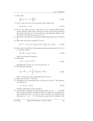 2.14. Problems

 8. Show that
         d            dA −1
           A−1 = −A−1    A .                                                 (2.171)
        dλ            dλ
 9. Let |u and |v be two vectors of ﬁnite norm. Show that

        Tr (|u v|) = v |u .                                                  (2.172)

10. If A is any linear operator, show that A† A is a positive-deﬁnite Her-
    mitian operator whose trace is equal to the sum of the square moduli of
    the matrix elements of A in any arbitrary representation. Deduce that
    Tr A† A = 0 is true if and only if A = 0.
11. Show that if A and B are two positive-deﬁnite observables, then Tr (AB) ≥
    0.
12. Show that for any two operators A and L
                                  1               1
       eL Ae−L = A + [L, A] +        [L, [L, A]] + [L, [L, [L, A]]] + · · · . (2.173)
                                  2!              3!
13. Show that if A and B are two operators satisfying the relation [[A, B] , A] =
    0 , then the relation

        [Am , B] = mAm−1 [A, B]                                              (2.174)

    holds for all positive integers m .
14. Show that

        eA eB = eA+B e(1/2)[A,B] ,                                           (2.175)

    provided that [[A, B] , A] = 0 and [[A, B] , B] = 0.
15. Proof Kondo’s identity
                             β
             −βH       −βH
         A, e      =e            eλH [H, A] e−λH dλ ,                        (2.176)
                             0

    where A and H are any two operators and β is real.
16. Show that Tr (XY ) = Tr (Y X).
17. Consider the two normalized spin 1/2 states |α and |β . The operator
    A is deﬁned as

        A = |α α| − |β β| .                                                  (2.177)

    Find the eigenvalues of the operator A.
18. A molecule is composed of six identical atoms A1 , A2 , . . . , A6 which
    form a regular hexagon. Consider an electron, which can be localized on
    each of the atoms. Let |ϕn be the state in which it is localized on the
    nth atom (n = 1, 2, · · · , 6). The electron states will be conﬁned to the

Eyal Buks           Quantum Mechanics - Lecture Notes                             39
 