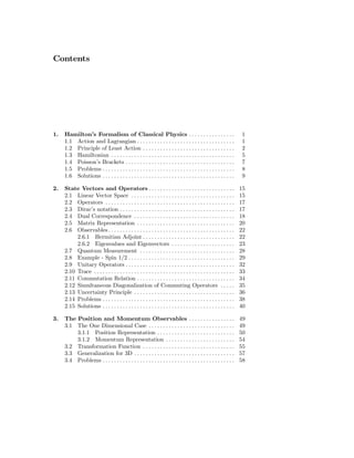 Contents




1.   Hamilton’s Formalism of Classical Physics . . . . . . . . . . . . . . . .                                       1
     1.1 Action and Lagrangian . . . . . . . . . . . . . . . . . . . . . . . . . . . . . . . . . .                   1
     1.2 Principle of Least Action . . . . . . . . . . . . . . . . . . . . . . . . . . . . . . . .                   2
     1.3 Hamiltonian . . . . . . . . . . . . . . . . . . . . . . . . . . . . . . . . . . . . . . . . . . .           5
     1.4 Poisson’s Brackets . . . . . . . . . . . . . . . . . . . . . . . . . . . . . . . . . . . . . .              7
     1.5 Problems . . . . . . . . . . . . . . . . . . . . . . . . . . . . . . . . . . . . . . . . . . . . . .        8
     1.6 Solutions . . . . . . . . . . . . . . . . . . . . . . . . . . . . . . . . . . . . . . . . . . . . . .       9

2.   State Vectors and Operators . . . . . . . . . . . . . . . . . . . . . . . . . . . . . .                        15
     2.1 Linear Vector Space . . . . . . . . . . . . . . . . . . . . . . . . . . . . . . . . . . . .                15
     2.2 Operators . . . . . . . . . . . . . . . . . . . . . . . . . . . . . . . . . . . . . . . . . . . . .        17
     2.3 Dirac’s notation . . . . . . . . . . . . . . . . . . . . . . . . . . . . . . . . . . . . . . . .           17
     2.4 Dual Correspondence . . . . . . . . . . . . . . . . . . . . . . . . . . . . . . . . . . .                  18
     2.5 Matrix Representation . . . . . . . . . . . . . . . . . . . . . . . . . . . . . . . . . .                  20
     2.6 Observables . . . . . . . . . . . . . . . . . . . . . . . . . . . . . . . . . . . . . . . . . . . .        22
          2.6.1 Hermitian Adjoint . . . . . . . . . . . . . . . . . . . . . . . . . . . . . . . .                   22
          2.6.2 Eigenvalues and Eigenvectors . . . . . . . . . . . . . . . . . . . . . .                            23
     2.7 Quantum Measurement . . . . . . . . . . . . . . . . . . . . . . . . . . . . . . . . .                      28
     2.8 Example - Spin 1/2 . . . . . . . . . . . . . . . . . . . . . . . . . . . . . . . . . . . . .               29
     2.9 Unitary Operators . . . . . . . . . . . . . . . . . . . . . . . . . . . . . . . . . . . . . .              32
     2.10 Trace . . . . . . . . . . . . . . . . . . . . . . . . . . . . . . . . . . . . . . . . . . . . . . . . .   33
     2.11 Commutation Relation . . . . . . . . . . . . . . . . . . . . . . . . . . . . . . . . . .                  34
     2.12 Simultaneous Diagonalization of Commuting Operators . . . . .                                             35
     2.13 Uncertainty Principle . . . . . . . . . . . . . . . . . . . . . . . . . . . . . . . . . . .               36
     2.14 Problems . . . . . . . . . . . . . . . . . . . . . . . . . . . . . . . . . . . . . . . . . . . . . .      38
     2.15 Solutions . . . . . . . . . . . . . . . . . . . . . . . . . . . . . . . . . . . . . . . . . . . . . .     40

3.   The Position and Momentum Observables . . . . . . . . . . . . . . . .                                          49
     3.1 The One Dimensional Case . . . . . . . . . . . . . . . . . . . . . . . . . . . . . .                       49
         3.1.1 Position Representation . . . . . . . . . . . . . . . . . . . . . . . . . . .                        50
         3.1.2 Momentum Representation . . . . . . . . . . . . . . . . . . . . . . . .                              54
     3.2 Transformation Function . . . . . . . . . . . . . . . . . . . . . . . . . . . . . . . .                    55
     3.3 Generalization for 3D . . . . . . . . . . . . . . . . . . . . . . . . . . . . . . . . . . .                57
     3.4 Problems . . . . . . . . . . . . . . . . . . . . . . . . . . . . . . . . . . . . . . . . . . . . . .       58
 