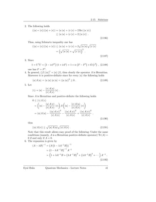 2.15. Solutions

 2. The following holds
          ( u| + v|) (|u + |v ) = u |u + v |v + 2 Re ( u |v )
                                ≤ u |u + v |v + 2 | u |v | .
                                                                                   (2.186)
   Thus, using Schwartz inequality one has
          ( u| + v|) (|u + |v ) ≤ u |u + v |v + 2               u |u     v |v
                                                                2
                                    =      u |u +        v |v       .
                                                                                   (2.187)
 3. Since
       1 = U † U = 1 − iǫF † (1 + iǫF ) = 1 + iǫ F − F † + O ǫ2 , (2.188)
    one has F = F † .
                        †
 4. In general, (|β α|) = |α β|, thus clearly the operator A is Hermitian.
    Moreover it is positive-deﬁnite since for every |u the following holds
          u| A |u = u |a a |u = | a |u |2 ≥ 0 .                                    (2.189)
 5. Let
                          v| A |u
          |γ = |u −               |v .
                          v| A |v
   Since A is Hermitian and positive-deﬁnite the following holds
          0 ≤ γ| A |γ
                          u| A |v                     v| A |u
            =    u| −               v| A |u −                 |v
                          v| A |v                     v| A |v
                             | u| A |v |2 | u| A |v |2 | u| A |v |2
            = u| A |u −                  −            +             ,
                               v| A |v      v| A |v      v| A |v
                                                                                   (2.190)
   thus
          | u| A |v | ≤      u| A |u     v| A |v .                                 (2.191)
    Note that this result allows easy proof of the following: Under the same
    conditions (namely, A is a Hermitian positive-deﬁnite operator) Tr (A) =
    0 if and only if A = 0.
 6. The expansion is given by
                                                −1
          (A − λB)−1 = A 1 − λA−1 B
                                           −1
                          = 1 − λA−1 B          A−1
                                                          2              3
                          = 1 + λA−1 B + λA−1 B               + λA−1 B       + · · · A−1 .
                                                                                   (2.192)


Eyal Buks               Quantum Mechanics - Lecture Notes                               41
 