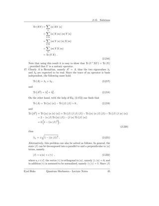 2.15. Solutions

          Tr (XY ) =         n| XY |n
                       n

                   =         n| X |m m| Y |n
                       n,m

                   =         m| Y |n n| X |m
                       n,m

                   =         m| Y X |m
                       m
                   = Tr (Y X) .
                                                                      (2.216)
                                                             +
    Note that using this result it is easy to show that Tr (U XU ) = Tr (X)
    , provided that U is a unitary operator.
17. Clearly A is Hermitian, namely A† = A, thus the two eigenvalues λ1
    and λ2 are expected to be real. Since the trace of an operator is basis
    independent, the following must hold

          Tr (A) = λ1 + λ2 ,                                          (2.217)

    and

          Tr A2 = λ2 + λ2 .
                   1    2                                             (2.218)

    On the other hand, with the help of Eq. (2.172) one ﬁnds that

          Tr (A) = Tr (|α α|) − Tr (|β β|) = 0 ,                      (2.219)

    and
    Tr A2 = Tr (|α α |α α|) + Tr (|β β |β β|) − Tr (|α α |β β|) − Tr (|β β |α α|)
          = 2 − α |β Tr (|α β|) − β |α Tr (|β α|)
              = 2 1 − | α |β |2 ,
                                                                                 (2.220)
    thus

          λ± = ± 1 − | α |β |2 .                                      (2.221)

    Alternatively, this problem can also be solved as follows. In general, the
    state |β can be decomposed into a parallel to and a perpendicular to |α
    terms, namely

          |β = a |α + c |γ ,                                          (2.222)

    where a, c ∈ C, the vector |γ is orthogonal to |α , namely γ |α = 0, and
    in addition |γ is assumed to be normalized, namely γ |γ = 1. Since |β

Eyal Buks              Quantum Mechanics - Lecture Notes                   45
 