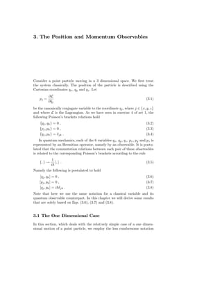 3. The Position and Momentum Observables




Consider a point particle moving in a 3 dimensional space. We ﬁrst treat
the system classically. The position of the particle is described using the
Cartesian coordinates qx , qy and qz . Let
           ∂L
    pj =                                                                    (3.1)
           ∂ qj
             ˙
be the canonically conjugate variable to the coordinate qj , where j ∈ {x, y, z}
and where L is the Lagrangian. As we have seen in exercise 4 of set 1, the
following Poisson’s brackets relations hold
    {qj , qk } = 0 ,                                                        (3.2)
    {pj , pk } = 0 ,                                                        (3.3)
    {qj , pk } = δ jk .                                                     (3.4)
    In quantum mechanics, each of the 6 variables qx , qy , qz , px , py and pz is
represented by an Hermitian operator, namely by an observable. It is postu-
lated that the commutation relations between each pair of these observables
is related to the corresponding Poisson’s brackets according to the rule
              1
    {, } →      [, ] .                                                      (3.5)
             i
Namely the following is postulated to hold
    [qj , qk ] = 0 ,                                                        (3.6)
    [pj , pk ] = 0 ,                                                        (3.7)
    [qj , pk ] = i δ jk .                                                   (3.8)
Note that here we use the same notation for a classical variable and its
quantum observable counterpart. In this chapter we will derive some results
that are solely based on Eqs. (3.6), (3.7) and (3.8).


3.1 The One Dimensional Case
In this section, which deals with the relatively simple case of a one dimen-
sional motion of a point particle, we employ the less cumbersome notation
 
