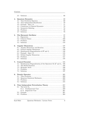 Contents

     3.5 Solutions . . . . . . . . . . . . . . . . . . . . . . . . . . . . . . . . . . . . . . . . . . . . . . 60

4.   Quantum Dynamics . . . . . . . . . . . . . . . . . . . . . . . . . . . . . . . . . . . . . .                69
     4.1 Time Evolution Operator . . . . . . . . . . . . . . . . . . . . . . . . . . . . . . . .                 69
     4.2 Time Independent Hamiltonian . . . . . . . . . . . . . . . . . . . . . . . . . .                        70
     4.3 Example - Spin 1/2 . . . . . . . . . . . . . . . . . . . . . . . . . . . . . . . . . . . . .            71
     4.4 Connection to Classical Dynamics . . . . . . . . . . . . . . . . . . . . . . . .                        73
     4.5 Symmetric Ordering . . . . . . . . . . . . . . . . . . . . . . . . . . . . . . . . . . . .              74
     4.6 Problems . . . . . . . . . . . . . . . . . . . . . . . . . . . . . . . . . . . . . . . . . . . . . .    76
     4.7 Solutions . . . . . . . . . . . . . . . . . . . . . . . . . . . . . . . . . . . . . . . . . . . . . .   79

5.   The Harmonic Oscillator . . . . . . . . . . . . . . . . . . . . . . . . . . . . . . . . .                    97
     5.1 Eigenstates . . . . . . . . . . . . . . . . . . . . . . . . . . . . . . . . . . . . . . . . . . . .      98
     5.2 Coherent States . . . . . . . . . . . . . . . . . . . . . . . . . . . . . . . . . . . . . . . .         100
     5.3 Problems . . . . . . . . . . . . . . . . . . . . . . . . . . . . . . . . . . . . . . . . . . . . . .    103
     5.4 Solutions . . . . . . . . . . . . . . . . . . . . . . . . . . . . . . . . . . . . . . . . . . . . . .   110

6.   Angular Momentum . . . . . . . . . . . . . . . . . . . . . . . . . . . . . . . . . . . . . .                137
     6.1 Angular Momentum and Rotation . . . . . . . . . . . . . . . . . . . . . . . .                           138
     6.2 General Angular Momentum . . . . . . . . . . . . . . . . . . . . . . . . . . . . .                      140
     6.3 Simultaneous Diagonalization of J2 and Jz . . . . . . . . . . . . . . . .                               140
     6.4 Example - Spin 1/2 . . . . . . . . . . . . . . . . . . . . . . . . . . . . . . . . . . . . .            145
     6.5 Orbital Angular Momentum . . . . . . . . . . . . . . . . . . . . . . . . . . . . .                      145
     6.6 Problems . . . . . . . . . . . . . . . . . . . . . . . . . . . . . . . . . . . . . . . . . . . . . .    151
     6.7 Solutions . . . . . . . . . . . . . . . . . . . . . . . . . . . . . . . . . . . . . . . . . . . . . .   158

7.   Central Potential . . . . . . . . . . . . . . . . . . . . . . . . . . . . . . . . . . . . . . . . .         185
     7.1 Simultaneous Diagonalization of the Operators H, L2 and Lz                                              186
     7.2 The Radial Equation . . . . . . . . . . . . . . . . . . . . . . . . . . . . . . . . . . . .             188
     7.3 Hydrogen Atom . . . . . . . . . . . . . . . . . . . . . . . . . . . . . . . . . . . . . . . .           190
     7.4 Problems . . . . . . . . . . . . . . . . . . . . . . . . . . . . . . . . . . . . . . . . . . . . . .    195
     7.5 Solutions . . . . . . . . . . . . . . . . . . . . . . . . . . . . . . . . . . . . . . . . . . . . . .   197

8.   Density Operator . . . . . . . . . . . . . . . . . . . . . . . . . . . . . . . . . . . . . . . . .          205
     8.1 Time Evolution . . . . . . . . . . . . . . . . . . . . . . . . . . . . . . . . . . . . . . . .          209
     8.2 Quantum Statistical Mechanics . . . . . . . . . . . . . . . . . . . . . . . . . . .                     209
     8.3 Problems . . . . . . . . . . . . . . . . . . . . . . . . . . . . . . . . . . . . . . . . . . . . . .    210
     8.4 Solutions . . . . . . . . . . . . . . . . . . . . . . . . . . . . . . . . . . . . . . . . . . . . . .   218

9.   Time Independent Perturbation Theory . . . . . . . . . . . . . . . . . .                                    257
     9.1 The Level En . . . . . . . . . . . . . . . . . . . . . . . . . . . . . . . . . . . . . . . . . .        258
         9.1.1 Nondegenerate Case . . . . . . . . . . . . . . . . . . . . . . . . . . . . . .                    259
         9.1.2 Degenerate Case . . . . . . . . . . . . . . . . . . . . . . . . . . . . . . . . .                 261
     9.2 Example . . . . . . . . . . . . . . . . . . . . . . . . . . . . . . . . . . . . . . . . . . . . . .     261
     9.3 Problems . . . . . . . . . . . . . . . . . . . . . . . . . . . . . . . . . . . . . . . . . . . . . .    264



Eyal Buks                   Quantum Mechanics - Lecture Notes                                                     6
 