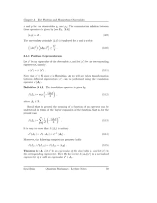 Chapter 3. The Position and Momentum Observables

x and p for the observables qx and px . The commutation relation between
these operators is given by [see Eq. (3.8)]

    [x, p] = i .                                                         (3.9)

The uncertainty principle (2.154) employed for x and p yields
                                 2
            2
     (∆x)       (∆px )2 ≥            .                                 (3.10)
                                 4

3.1.1 Position Representation

Let x′ be an eigenvalue of the observable x, and let |x′ be the corresponding
eigenvector, namely

    x |x′ = x′ |x′ .                                                   (3.11)

Note that x′ ∈ R since x is Hermitian. As we will see below transformation
between diﬀerent eigenvectors |x′ can be performed using the translation
operator J (∆x ).

Deﬁnition 3.1.1. The translation operator is given by

                         i∆x p
    J (∆x ) = exp −                  ,                                 (3.12)

where ∆x ∈ R.

   Recall that in general the meaning of a function of an operator can be
understood in terms of the Taylor expansion of the function, that is, for the
present case
                ∞                        n
                    1        i∆x p
    J (∆x ) =            −                   .                         (3.13)
                n=0
                    n!

It is easy to show that J (∆x ) is unitary

    J † (∆x ) = J (−∆x ) = J −1 (∆x ) .                                (3.14)

Moreover, the following composition property holds

    J (∆x1 ) J (∆x2 ) = J (∆x1 + ∆x2 ) .                               (3.15)

Theorem 3.1.1. Let x′ be an eigenvalue of the observable x, and let |x′ be
the corresponding eigenvector. Then the ket-vector J (∆x ) |x′ is a normalized
eigenvector of x with an eigenvalue x′ + ∆x .



Eyal Buks            Quantum Mechanics - Lecture Notes                     50
 