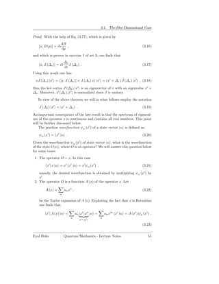 3.1. The One Dimensional Case

Proof. With the help of Eq. (3.77), which is given by
                     dB
    [x, B (p)] = i      ,                                                          (3.16)
                     dp
and which is proven in exercise 1 of set 3, one ﬁnds that
                         ∆x
    [x, J (∆x )] = i        J (∆x ) .                                              (3.17)
                         i
Using this result one has

 xJ (∆x ) |x′ = ([x, J (∆x )] + J (∆x ) x) |x′ = (x′ + ∆x ) J (∆x ) |x′ , (3.18)

thus the ket-vector J (∆x ) |x′ is an eigenvector of x with an eigenvalue x′ +
∆x . Moreover, J (∆x ) |x′ is normalized since J is unitary.
   In view of the above theorem we will in what follows employ the notation

    J (∆x ) |x′ = |x′ + ∆x .                                                       (3.19)

An important consequence of the last result is that the spectrum of eigenval-
ues of the operator x is continuous and contains all real numbers. This point
will be further discussed below.
    The position wavefunction ψα (x′ ) of a state vector |α is deﬁned as:

    ψα (x′ ) = x′ |α .                                                             (3.20)

Given the wavefunction ψα (x′ ) of state vector |α , what is the wavefunction
of the state O |α , where O is an operator? We will answer this question below
for some cases:
 1. The operator O = x. In this case

         x′ | x |α = x′ x′ |α = x′ ψα (x′ ) ,                                      (3.21)

    namely, the desired wavefunction is obtained by multiplying ψα (x′ ) by
    x′ .
 2. The operator O is a function A (x) of the operator x. Let

        A (x) =          an xn .                                                   (3.22)
                     n

    be the Taylor expansion of A (x). Exploiting the fact that x is Hermitian
    one ﬁnds that

         x′ | A (x) |α =           an x′ | xn |α =       an x′n x′ |α = A (x′ ) ψα (x′ ) .
                             n                       n
                                     x′n x′ |
                                                                                   (3.23)


Eyal Buks                Quantum Mechanics - Lecture Notes                             51
 