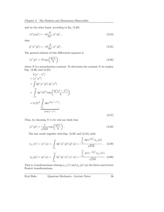 Chapter 3. The Position and Momentum Observables

and on the other hand, according to Eq. (3.29)
                              ∂
       x′ | p |p′ = −i           x′ |p′ ,                                              (3.54)
                             ∂x′
thus
                              ∂
    p′ x′ |p′ = −i               x′ |p′ .                                              (3.55)
                             ∂x′
The general solution of this diﬀerential equation is
                                ip′ x′
       x′ |p′ = N exp                      ,                                           (3.56)

where N is a normalization constant. To determine the constant N we employ
Eqs. (3.36) and (3.45):
        δ (x′ − x′′ )
       = x′ |x′′
       =    dp′ x′ |p′ p′ |x′′
            ∞
                                   ip′ (x′ − x′′ )
       =        dp′ |N |2 exp
           −∞
                     ∞

                         dkeik(x −x ) .
                 2              ′  ′′
       = |N |
                  −∞

                         2πδ(x′ −x′′ )
                                                                                       (3.57)
Thus, by choosing N to be real one ﬁnds that
                  1                  ip′ x′
       x′ |p′ = √   exp                         .                                      (3.58)
                 2π
   The last result together with Eqs. (3.32) and (3.45) yield
                                                                ∞      ip′ x′
                                    ∞                            dp′ e    φα (p′ )
                                                              −∞
    ψα (x′ ) = x′ |α =                   dp′ x′ |p′   p′ |α =       √              ,   (3.59)
                                                                       2π
                                 −∞
                                                                ∞         ip′ x′
                                   ∞                             dx′ e−   ψα (x′ )
                                                              −∞
       φα (p′ ) = p′ |α =                dx′ p′ |x′   x′ |α =         √            . (3.60)
                                                                       2π
                                 −∞

That is, transformations relating ψα (x′ ) and φα (p′ ) are the direct and inverse
Fourier transformations.

Eyal Buks                   Quantum Mechanics - Lecture Notes                             56
 