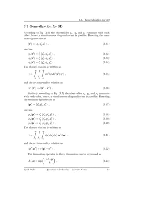 3.3. Generalization for 3D

3.3 Generalization for 3D
According to Eq. (3.6) the observables qx , qy and qz commute with each
other, hence, a simultaneous diagonalization is possible. Denoting the com-
mon eigenvectors as

    |r′ = qx , qy , qz ,
           ′    ′    ′
                                                                          (3.61)

one has
    qx |r′ = qx qx , qy , qz ,
              ′  ′    ′    ′
                                                                          (3.62)
          ′        ′    ′    ′    ′
    qy |r =       qy   qx , qy , qz   ,                                   (3.63)
          ′        ′    ′    ′    ′
    qz |r =       qz   qx , qy , qz   .                                   (3.64)
The closure relation is written as
              ∞   ∞    ∞

    1=                     dx′ dy ′ dz ′ |r′ r′ | ,                       (3.65)
          −∞ −∞ −∞

and the orthonormality relation as

     r′ |r′′ = δ (r′ − r′′ ) .                                            (3.66)

   Similarly, according to Eq. (3.7) the observables px , py and pz commute
with each other, hence, a simultaneous diagonalization is possible. Denoting
the common eigenvectors as

    |p′ = p′ , p′ , p′ ,
           x y z                                                          (3.67)

one has
    px |p′ = p′ p′ , p′ , p′ ,
              x x y z                                                     (3.68)
          ′
    py |p =       p′
                   y   p′ , p′ , p′
                        x y z             ,                               (3.69)
          ′
    pz |p =       p′
                   z   px , p′ , p′
                        ′
                             y z          .                               (3.70)
The closure relation is written as
              ∞   ∞    ∞

    1=                     dp′ dp′ dp′ |p′ p′ | ,
                             x   y   z                                    (3.71)
          −∞ −∞ −∞

and the orthonormality relation as

     p′ |p′′ = δ (p′ − p′′ ) .                                            (3.72)

   The translation operator in three dimensions can be expressed as
                            i∆ · p
    J (∆) = exp −                             ,                           (3.73)


Eyal Buks                  Quantum Mechanics - Lecture Notes                 57
 