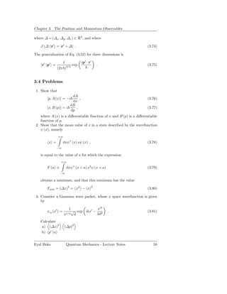 Chapter 3. The Position and Momentum Observables

where ∆ = (∆x , ∆y , ∆z ) ∈ R3 , and where

    J (∆) |r′ = |r′ + ∆ .                                              (3.74)

The generalization of Eq. (3.52) for three dimensions is

                     1              ip′ · r′
     r′ |p′ =                 exp                  .                   (3.75)
                (2π )3/2


3.4 Problems

 1. Show that
                        dA
        [p, A (x)] = −i     ,                                          (3.76)
                        dx
                       dB
        [x, B (p)] = i    ,                                            (3.77)
                       dp
    where A (x) is a diﬀerentiable function of x and B (p) is a diﬀerentiable
    function of p.
 2. Show that the mean value of x in a state described by the wavefunction
    ψ (x), namely
                +∞

         x =         dxψ∗ (x) xψ (x) ,                                 (3.78)
                −∞

    is equal to the value of a for which the expression
                  +∞

        F (a) ≡          dxψ∗ (x + a) x2 ψ (x + a)                     (3.79)
                  −∞

    obtains a minimum, and that this minimum has the value

        Fmin = (∆x)2 = x2 − x
                                           2
                                               .                       (3.80)

 3. Consider a Gaussian wave packet, whose x space wavefunction is given
    by

                          1          x′2
        ψα (x′ ) =       √ exp ikx′ − 2                .               (3.81)
                     π1/4 d          2d

    Calculate
     a) (∆x)2        (∆p)2
    b) p′ |α


Eyal Buks                Quantum Mechanics - Lecture Notes                58
 