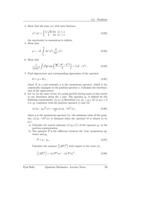 3.4. Problems

 4. Show that the state |α with wave function
                     √
                   1/ 2a for |x| ≤ a
        x′ |α =                                                                 (3.82)
                      0 for |x| > a

    the uncertainty in momentum is inﬁnity.
 5. Show that
                  ∞
                                 d
        p = −i        dx′ |x′       x′ | .                                      (3.83)
                                dx′
                 −∞

 6. Show that
           1                     ip′ · (r′ − r′′ )
                   d3 p′ exp                         = δ (r′ − r′′ ) .          (3.84)
        (2π )3

 7. Find eigenvectors and corresponding eigenvalues of the operator

        O = p + Kx ,                                                            (3.85)

    where K is a real constant, p is the momentum operator, which is the
    canonically conjugate to the position operator x. Calculate the wavefunc-
    tion of the eigenvectors.
 8. Let |α be the state vector of a point particle having mass m that moves
    in one dimension along the x axis. The operator pα is deﬁned by the
    following requirements: (1) pα is Hermitian (i.e. p† = pα ) (2) [x, pα ] = 0
                                                       α
    (i.e. pα commutes with the position operator x) and (3)

         α| (p − pα )2 |α = min α| (p − O)2 |α ,                                (3.86)
                                O

    where p is the momentum operator (i.e. the minimum value of the quan-
    tity α| (p − O)2 |α is obtained when the operator O is chosen to be
    pα ).
     a) Calculate the matrix elements x′ | pα |x′′ of the operator pα in the
          position representation.
     b) The operator P is the diﬀerence between the ’true’ momentum op-
          erator and pα

            P = p − pα .                                                        (3.87)

        Calculate the variance (∆P)2 with respect to the state |α

              (∆P)2 = α| P 2 |α − α| P |α
                                                     2
                                                         .                      (3.88)




Eyal Buks             Quantum Mechanics - Lecture Notes                            59
 