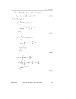 3.5. Solutions

   leads to −2 x + 2a = 0, or a = x . At that point one has
                      2                                     2
       Fmin = (x − x ) = x2 − x                                  .                   (3.98)

 3. The following hold
                    +∞

         x =              dx′ ψ∗ (x′ ) x′ ψα (x′ )
                               α
                    −∞
                                +∞
                      1                           x′2
                =                   dx′ exp −               x′
                    π1/2 d                        d2
                               −∞
                =0,
                                                                                     (3.99)

                     +∞

         x  2
                 =            dx′ ψ∗ (x′ ) x′2 ψα (x′ )
                                   α
                     −∞
                                   +∞
                          1                           x′2
                 =                    dx′ exp −              x′2
                     π1/2 d                           d2
                                −∞

                         d3 π1/2
                          1
                 =
                   π1/2 d 2
                   d2
                 =    ,
                   2
                                                                                    (3.100)

                              +∞
                                                dψα
         p = −i                  dx′ ψ∗ (x′ )
                                      α
                                                dx′
                         −∞
                                   +∞
                          i                           x′2               x′
                =−                      dx′ exp −                ik −
                     π1/2 d                           d2                d2
                                 −∞
                          i
                =−               ikdπ1/2
                  π1/2 d
                = k,
                                                                                    (3.101)




Eyal Buks                     Quantum Mechanics - Lecture Notes                         61
 