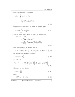 3.5. Solutions

 5. Using Eqs. (3.29) and (3.32) one has
                   ∞

        p |α =         dx′ |x′ x′ | p |α
                  −∞
                           ∞
                                          d
              = −i             dx′ |x′       x′ |α ,
                                         dx′
                       −∞
                                                                                    (3.106)
   thus, since |α is an arbitrary ket vector, the following holds
                   ∞
                                    d
        p = −i         dx′ |x′         x′ | .                                       (3.107)
                                   dx′
                  −∞

 6. With the help of Eqs. (3.66), (3.71) and (3.75) one ﬁnds that
        δ (r′ − r′′ ) = r′ |r′′
                       =       d3 p′ r′ |p′ p′ |r′′

                               1                     ip′ · (r′ − r′′ )
                       =                 d3 p′ exp                       .
                           (2π )3
                                                                                    (3.108)
 7. Using the identity (2.173), which is given by
                                         1               1
       eL Ae−L = A + [L, A] +               [L, [L, A]] + [L, [L, [L, A]]] + · · · . (3.109)
                                         2!              3!
   and the identity (3.76), which is given by
                           dg
        [g (x) , p] = i       ,                                                     (3.110)
                           dx
   one ﬁnds that

                                dg i          dg   i                  dg
   eg(x) pe−g(x) = A+i            +   g (x) ,    +    g (x) , g (x) ,               +· · · .
                                dx 2!         dx   3!                 dx
                                                                                    (3.111)

   Choosing g (x) to be given by

                  Kx2
        g (x) =                                                                     (3.112)
                  2i
   yields

        UpU † = A + Kx = O ,                                                        (3.113)

Eyal Buks              Quantum Mechanics - Lecture Notes                                 63
 