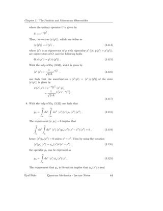 Chapter 3. The Position and Momentum Observables

   where the unitary operator U is given by
                  iKx2
       U = e−      2        .

   Thus, the vectors |ψ (p′ ) , which are deﬁne as

       |ψ (p′ ) = U |p′ ,                                                (3.114)

   where |p′ is an eigenvector of p with eigenvalue p′ (i.e. p |p′ = p′ |p′ ),
   are eigenvectors of O, and the following holds

       O |ψ (p′ ) = p′ |ψ (p′ ) .                                        (3.115)

   With the help of Eq. (3.52), which is given by
                         1    ip′ x′
        x′ |p′ = √          e        ,                                   (3.116)
                         2π
   one ﬁnds that the wavefunction ψ (x′ ; p′ ) = x′ |ψ (p′ ) of the state
   |ψ (p′ ) is given by
                                iKx′2
       ψ (x′ ; p′ ) = e−          2     x′ |p′
                          1   i                   ′2
                                         p′ x′ − Kx
                      = √   e                     2
                                                       .
                         2π
                                                                         (3.117)
 8. With the help of Eq. (3.32) one ﬁnds that
                  ∞             ∞

       pα =           dx′           dx′′ |x′ x′ | pα |x′′ x′′ | .        (3.118)
              −∞         −∞

   The requirement [x, pα ] = 0 implies that
         ∞         ∞
              ′
             dx        dx′′ |x′ x′ | pα |x′′ (x′ − x′′ ) x′′ | = 0 ,     (3.119)
       −∞         −∞

   hence x′ | pα |x′′ = 0 unless x′ = x′′ . Thus by using the notation

        x′ | pα |x′′ = φα (x′ ) δ (x′ − x′′ ) ,                          (3.120)

   the operator pα can be expressed as
                  ∞

       pα =           dx′ |x′ φα (x′ ) x′ | .                            (3.121)
              −∞

   The requirement that pα is Hermitian implies that φα (x′ ) is real.

Eyal Buks                Quantum Mechanics - Lecture Notes                   64
 