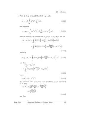 3.5. Solutions

    a) With the help of Eq. (3.83), which is given by
                          ∞
                                             d
            p = −i            dx′ |x′           x′ | ,                                       (3.122)
                                            dx′
                       −∞

       one ﬁnds that
                          ∞
                                                         d
            p − pα =           dx′ |x′             −i       − φα (x′ )      x′ | ,           (3.123)
                                                        dx′
                        −∞

       hence in terms of the wavefunction ψα (x′ ) = x′ |α of |α one has
                                    ∞
                                                               d
            (p − pα ) |α =                 dx′ |x′       −i       − φα (x′ ) ψα (x′ )
                                                              dx′
                                   −∞
                                    ∞
                                                                        d logψα
                               =           dx′ |x′ ψα (x′ ) −i                  − φα (x′ )     .
                                                                           dx′
                                   −∞
                                                                                             (3.124)
       Similarly
                                   ∞
                                                              d logψ∗
            α| (p − pα ) =             dx′ ψ∗ (x′ ) i
                                            α
                                                                     α
                                                                       − φ∗ (x′ )
                                                                          α            x′ | , (3.125)
                                                                 dx′
                               −∞

       and thus
              α| (p − pα )2 |α
                  ∞
                                                                    2
                                           d logψ α
             =        dx′ ρ (x′ ) i                 + φα (x′ )          .
                                              dx′
                 −∞
                                                                                             (3.126)
       where
                                       2
            ρ (x′ ) = |ψα (x′ )| .                                                           (3.127)

       The minimum value is obtained when (recall that φα (x′ ) is required
       to be real)
                         d logψα d logψ∗α
           φα (x′ ) =           −
                      2i    dx′     dx′
                               d log ψα
                                     ψ∗    α
                      =                        ,
                          2i       dx′
                                                                                             (3.128)
       and thus


Eyal Buks             Quantum Mechanics - Lecture Notes                                            65
 