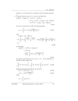 3.5. Solutions

       contrary to p, the operator pα commutes with the position operator
       x.
    c) Using the relation α| pα |α = α| p |α one ﬁnds that
        (∆p)2 − (∆pα )2 = α| p2 |α − α| p2 |α α

                                             = α| (p − pα )2 |α + α| ppα + pα p − 2p2 |α
                                                                                    α
                            = α| P 2 |α + α| ppα + pα p − 2p2 |α .
                                                            α
                                                                (3.134)
       As can be see from Eq. (3.128), the following holds
                       ∞
                                                    d logψα
            pα =               dx′ |x′ Im                          x′ | ,                        (3.135)
                                                       dx′
                      −∞

       thus
           α| ppα + pα p − 2p2 |α
                              α
                       α|p x′                      x′ |p|α
                                                                                    
              ∞             |
                          ψ∗    +                    ψα                     d logψα             d logψα
        = 2     dx′ ρ     α
                                                                − 2 Im                Im
                                                                               dx′                  dx′
             −∞
       =0,
                                                                                                   (3.136)
       and therefore
            (∆p)2 = α| P 2 |α + (∆pα )2
                           ≥ α| P 2 |α
                                              ∞
                                         2                                        2
                                                                 d logρ (x′ )
                           =                      dx′ ρ (x′ )                         .
                                 2                                   dx′
                                         −∞
                                                                     (3.137)
       For general real functions f (x′ ) , g (x′ ) : R → R the Schwartz in-
       equality (2.166) implies that
            ∞                            2         ∞                        ∞
                  ′        ′         ′                   ′         ′   2                     2
                dx f (x ) g (x )              ≤        dx (f (x ))              dx′ (g (x′ )) . (3.138)
        −∞                                        −∞                     −∞

       Implementing this inequality for the functions
          f (x′ ) = ρ (x′ ) (x′ − x ) ,                                                          (3.139)
                            d logρ (x′ )
          g (x′ ) = ρ (x′ )              ,                                                       (3.140)
                                dx′
       where
                       ∞

            x =            dx′ ρ (x′ ) x′
                      −∞


Eyal Buks              Quantum Mechanics - Lecture Notes                                             67
 