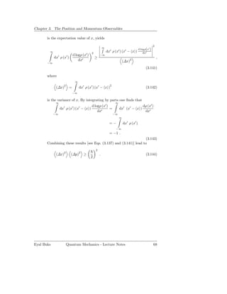 Chapter 3. The Position and Momentum Observables

       is the expectation value of x, yields

                                                                                                            2
                                                             ∞
                                                                   ′        ′    ′            d logρ(x′ )
        ∞
                                                 2
                                                                 dx ρ (x ) (x − x )               dx′
               ′         ′       d logρ (x′ )            −∞
            dx ρ (x )                                ≥                                                          ,
                                     dx′                                        (∆x)2
       −∞
                                                                                                    (3.141)

       where
                                     ∞
                     2                                             2
             (∆x)            =           dx′ ρ (x′ ) (x′ − x )                                      (3.142)
                                 −∞

       is the variance of x. By integrating by parts one ﬁnds that
             ∞                                                          ∞
                     ′           ′    d logρ (x′ )
                                         ′                                                        dρ (x′ )
                   dx ρ (x ) (x − x )              =                        dx′ (x′ − x )
                                          dx′                                                      dx′
            −∞                                                         −∞
                                                                            ∞

                                                                  =−            dx′ ρ (x′ )
                                                                        −∞
                                                                  = −1 .
                                                                     (3.143)
       Combining these results [see Eqs. (3.137) and (3.141)] lead to
                                                     2
             (∆x)2           (∆p)2 ≥                     .                                          (3.144)
                                                 2




Eyal Buks                Quantum Mechanics - Lecture Notes                                                  68
 