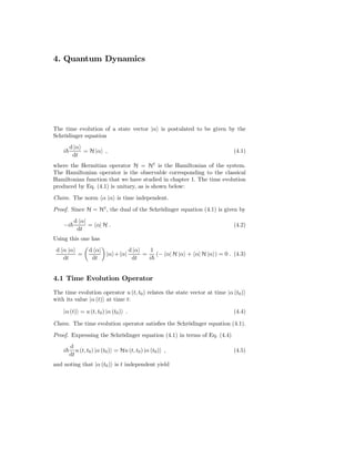 4. Quantum Dynamics




The time evolution of a state vector |α is postulated to be given by the
Schrödinger equation
        d |α
    i        = H |α ,                                                       (4.1)
         dt
where the Hermitian operator H = H† is the Hamiltonian of the system.
The Hamiltonian operator is the observable corresponding to the classical
Hamiltonian function that we have studied in chapter 1. The time evolution
produced by Eq. (4.1) is unitary, as is shown below:
Claim. The norm α |α is time independent.
Proof. Since H = H† , the dual of the Schrödinger equation (4.1) is given by
          d α|
    −i         = α| H .                                                     (4.2)
           dt
Using this one has
 d α |α          d α|                d |α    1
        =                 |α + α|         =    (− α| H |α + α| H |α ) = 0 . (4.3)
   dt             dt                  dt    i


4.1 Time Evolution Operator
The time evolution operator u (t, t0 ) relates the state vector at time |α (t0 )
with its value |α (t) at time t:

    |α (t) = u (t, t0 ) |α (t0 ) .                                          (4.4)

Claim. The time evolution operator satisﬁes the Schrödinger equation (4.1).
Proof. Expressing the Schrödinger equation (4.1) in terms of Eq. (4.4)
        d
    i      u (t, t0 ) |α (t0 ) = Hu (t, t0 ) |α (t0 ) ,                     (4.5)
        dt
and noting that |α (t0 ) is t independent yield
 