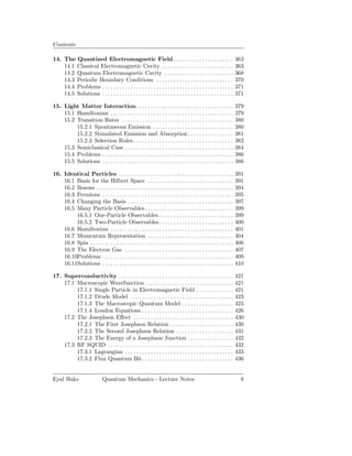 Contents

14. The Quantized Electromagnetic Field . . . . . . . . . . . . . . . . . . . . .                                   363
    14.1 Classical Electromagnetic Cavity . . . . . . . . . . . . . . . . . . . . . . . . .                         363
    14.2 Quantum Electromagnetic Cavity . . . . . . . . . . . . . . . . . . . . . . . .                             368
    14.3 Periodic Boundary Conditions . . . . . . . . . . . . . . . . . . . . . . . . . . .                         370
    14.4 Problems . . . . . . . . . . . . . . . . . . . . . . . . . . . . . . . . . . . . . . . . . . . . . .       371
    14.5 Solutions . . . . . . . . . . . . . . . . . . . . . . . . . . . . . . . . . . . . . . . . . . . . . .      371

15. Light Matter Interaction . . . . . . . . . . . . . . . . . . . . . . . . . . . . . . . . . .                    379
    15.1 Hamiltonian . . . . . . . . . . . . . . . . . . . . . . . . . . . . . . . . . . . . . . . . . . .          379
    15.2 Transition Rates . . . . . . . . . . . . . . . . . . . . . . . . . . . . . . . . . . . . . . .             380
         15.2.1 Spontaneous Emission . . . . . . . . . . . . . . . . . . . . . . . . . . . .                        380
         15.2.2 Stimulated Emission and Absorption . . . . . . . . . . . . . . . .                                  381
         15.2.3 Selection Rules . . . . . . . . . . . . . . . . . . . . . . . . . . . . . . . . . . .               382
    15.3 Semiclassical Case . . . . . . . . . . . . . . . . . . . . . . . . . . . . . . . . . . . . . .             384
    15.4 Problems . . . . . . . . . . . . . . . . . . . . . . . . . . . . . . . . . . . . . . . . . . . . . .       386
    15.5 Solutions . . . . . . . . . . . . . . . . . . . . . . . . . . . . . . . . . . . . . . . . . . . . . .      386

16. Identical Particles . . . . . . . . . . . . . . . . . . . . . . . . . . . . . . . . . . . . . . . .             391
    16.1 Basis for the Hilbert Space . . . . . . . . . . . . . . . . . . . . . . . . . . . . . .                    391
    16.2 Bosons . . . . . . . . . . . . . . . . . . . . . . . . . . . . . . . . . . . . . . . . . . . . . . . .     394
    16.3 Fermions . . . . . . . . . . . . . . . . . . . . . . . . . . . . . . . . . . . . . . . . . . . . . .       395
    16.4 Changing the Basis . . . . . . . . . . . . . . . . . . . . . . . . . . . . . . . . . . . . .               397
    16.5 Many Particle Observables . . . . . . . . . . . . . . . . . . . . . . . . . . . . . . .                    399
         16.5.1 One-Particle Observables . . . . . . . . . . . . . . . . . . . . . . . . . .                        399
         16.5.2 Two-Particle Observables . . . . . . . . . . . . . . . . . . . . . . . . . .                        400
    16.6 Hamiltonian . . . . . . . . . . . . . . . . . . . . . . . . . . . . . . . . . . . . . . . . . . .          401
    16.7 Momentum Representation . . . . . . . . . . . . . . . . . . . . . . . . . . . . . .                        404
    16.8 Spin . . . . . . . . . . . . . . . . . . . . . . . . . . . . . . . . . . . . . . . . . . . . . . . . . .   406
    16.9 The Electron Gas . . . . . . . . . . . . . . . . . . . . . . . . . . . . . . . . . . . . . .               407
    16.10Problems . . . . . . . . . . . . . . . . . . . . . . . . . . . . . . . . . . . . . . . . . . . . . .       409
    16.11Solutions . . . . . . . . . . . . . . . . . . . . . . . . . . . . . . . . . . . . . . . . . . . . . .      410

17. Superconductivity . . . . . . . . . . . . . . . . . . . . . . . . . . . . . . . . . . . . . . . .               421
    17.1 Macroscopic Wavefunction . . . . . . . . . . . . . . . . . . . . . . . . . . . . . . .                     421
         17.1.1 Single Particle in Electromagnetic Field . . . . . . . . . . . . .                                  421
         17.1.2 Drude Model . . . . . . . . . . . . . . . . . . . . . . . . . . . . . . . . . . . .                 423
         17.1.3 The Macroscopic Quantum Model . . . . . . . . . . . . . . . . . .                                   425
         17.1.4 London Equations . . . . . . . . . . . . . . . . . . . . . . . . . . . . . . . .                    426
    17.2 The Josephson Eﬀect . . . . . . . . . . . . . . . . . . . . . . . . . . . . . . . . . . .                  430
         17.2.1 The First Josephson Relation . . . . . . . . . . . . . . . . . . . . . .                            430
         17.2.2 The Second Josephson Relation . . . . . . . . . . . . . . . . . . . .                               431
         17.2.3 The Energy of a Josephson Junction . . . . . . . . . . . . . . . .                                  432
    17.3 RF SQUID . . . . . . . . . . . . . . . . . . . . . . . . . . . . . . . . . . . . . . . . . . . .           432
         17.3.1 Lagrangian . . . . . . . . . . . . . . . . . . . . . . . . . . . . . . . . . . . . . .              433
         17.3.2 Flux Quantum Bit . . . . . . . . . . . . . . . . . . . . . . . . . . . . . . . .                    436


Eyal Buks                     Quantum Mechanics - Lecture Notes                                                      8
 