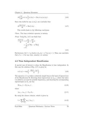 Chapter 4. Quantum Dynamics

            d
    i          u (t, t0 ) |α (t0 ) = Hu (t, t0 ) |α (t0 ) .                   (4.6)
            dt

Since this holds for any |α (t0 ) one concludes that

         du (t, t0 )
    i                = Hu (t, t0 ) .                                          (4.7)
            dt
   This results leads to the following conclusion:

Claim. The time evolution operator is unitary.

Proof. Using Eq. (4.7) one ﬁnds that
    d u† u      du du†
           = u†    +    u
      dt        dt   dt
              1 †
           =     u Hu − u† Hu
             i
           =0.
                                                                              (4.8)
                                                    †
Furthermore, for t = t0 clearly u (t0 , t0 ) = u (t0 , t0 ) = 1. Thus, one concludes
that u† u = 1 for any time, namely u is unitary.


4.2 Time Independent Hamiltonian

A special case of interest is when the Hamiltonian is time independent. In
this case the solution of Eq. (4.7) is given by

                              iH (t − t0 )
    u (t, t0 ) = exp −                       .                                (4.9)

The operator u (t, t0 ) takes a relatively simple form in the basis of eigenvectors
of the Hamiltonian H. Denoting these eigenvectors as |an,i , where the index
i is added to account for possible degeneracy, and denoting the corresponding
eigenenergies as En one has

    H |an,i = En |an,i ,                                                     (4.10)

where

        an′ ,i′ |an,i = δ nn′ δ ii′ .                                        (4.11)

By using the closure relation, which is given by
                 gn
    1=                |an,i an,i | ,                                         (4.12)
             n i=1


Eyal Buks                  Quantum Mechanics - Lecture Notes                     70
 