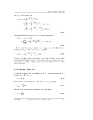4.3. Example - Spin 1/2

and Eq. (4.9) one ﬁnds that
                           iH (t − t0 )
    u (t, t0 ) = exp −                    1
                     gn
                                    iH (t − t0 )
              =            exp −                    |an,i an,i |
                   n i=1
                      gn
                                    iEn (t − t0 )
              =            exp −                     |an,i an,i | .
                   n i=1
                                                                               (4.13)
Using this results the state vector |α (t) can be written as
    |α (t) = u (t, t0 ) |α (t0 )
                    gn
                                   iEn (t − t0 )
            =             exp −                     an,i |α (t0 ) |an,i .
                  n i=1
                                                                               (4.14)
   Note that if the system is initially in an eigenvector of the Hamiltonian
with eigenenergy En , then according to Eq. (4.14)

                          iEn (t − t0 )
    |α (t) = exp −                        |α (t0 ) .                           (4.15)

However, the phase factor multiplying |α (t0 ) has no eﬀect on any mea-
surable physical quantity of the system, that is, the system’s properties are
time independent. This is why the eigenvectors of the Hamiltonian are called
stationary states.


4.3 Example - Spin 1/2

In classical mechanics, the potential energy U of a magnetic moment µ in a
magnetic ﬁeld B is given by

    U = −µ · B .                                                               (4.16)

The magnetic moment of a spin 1/2 is given by [see Eq. (2.90)]
              2µB
    µspin =         S,                                                         (4.17)

where S is the spin angular momentum vector and where
            e
    µB =                                                                       (4.18)
           2me c


Eyal Buks                Quantum Mechanics - Lecture Notes                        71
 