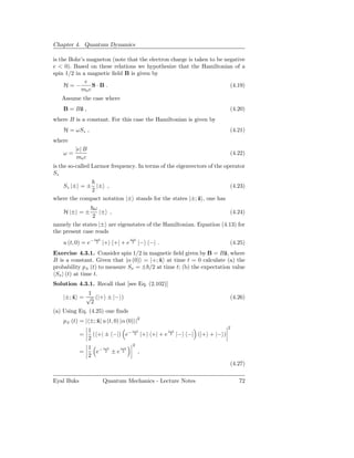 Chapter 4. Quantum Dynamics

is the Bohr’s magneton (note that the electron charge is taken to be negative
e < 0). Based on these relations we hypothesize that the Hamiltonian of a
spin 1/2 in a magnetic ﬁeld B is given by
             e
     H=−        S·B.                                                   (4.19)
           me c
   Assume the case where
    B = Bˆ ,
         z                                                              (4.20)
where B is a constant. For this case the Hamiltonian is given by
    H = ωSz ,                                                           (4.21)
where
         |e| B
    ω=                                                                  (4.22)
          me c
is the so-called Larmor frequency. In terms of the eigenvectors of the operator
Sz

   Sz |± = ± |± ,                                                   (4.23)
              2
where the compact notation |± stands for the states |±; ˆ , one has
                                                        z
                ω
    H |± = ±       |± ,                                               (4.24)
                2
namely the states |± are eigenstates of the Hamiltonian. Equation (4.13) for
the present case reads
                    iωt               iωt
    u (t, 0) = e−    2    |+ +| + e    2    |− −| .                     (4.25)
Exercise 4.3.1. Consider spin 1/2 in magnetic ﬁeld given by B = Bˆ, where
                                                                    z
B is a constant. Given that |α (0) = |+; x at time t = 0 calculate (a) the
                                         ˆ
probability p± (t) to measure Sx = ± /2 at time t; (b) the expectation value
 Sx (t) at time t.
Solution 4.3.1. Recall that [see Eq. (2.102)]
            1
    |±; x = √ (|+ ± |− )
        ˆ                                                               (4.26)
             2
(a) Using Eq. (4.25) one ﬁnds
    p± (t) = | ±; x| u (t, 0) |α (0) |2
                  ˆ
                                                                       2
                 1              iωt         iωt
            =      ( +| ± −|) e− 2 |+ +| + e 2 |− −| (|+ + |− )
                 2
                                       2
                 1 − iωt iωt
            =      e 2 ±e 2                 ,
                 2
                                                                        (4.27)

Eyal Buks                 Quantum Mechanics - Lecture Notes                 72
 