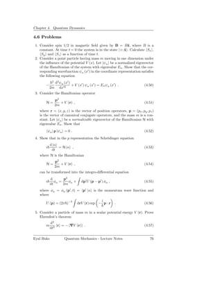 Chapter 4. Quantum Dynamics

4.6 Problems
 1. Consider spin 1/2 in magnetic ﬁeld given by B = Bˆ, where B is a
                                                             z
    constant. At time t = 0 the system is in the state |+; x . Calculate Sx ,
                                                           ˆ
     Sy and Sz as a function of time t.
 2. Consider a point particle having mass m moving in one dimension under
    the inﬂuence of the potential V (x). Let |ψn be a normalized eigenvector
    of the Hamiltonian of the system with eigenvalue En . Show that the cor-
    responding wavefunction ψn (x′ ) in the coordinate representation satisﬁes
    the following equation
              2
               d2 ψn (x′ )
        −                  + V (x′ ) ψ n (x′ ) = En ψn (x′ ) .          (4.50)
             2m dx′2
 3. Consider the Hamiltonian operator
                  p2
        H=           + V (r) ,                                          (4.51)
                  2m
   where r = (x, y, z) is the vector of position operators, p = (px , py , pz )
   is the vector of canonical conjugate operators, and the mass m is a con-
   stant. Let |ψn be a normalizable eigenvector of the Hamiltonian H with
   eigenvalue En . Show that
            ψn | p |ψn = 0 .                                            (4.52)
 4. Show that in the p representation the Schrödinger equation
             d |α
        i         = H |α ,                                              (4.53)
              dt
   where H is the Hamiltonian
                  p2
        H=           + V (r) ,                                          (4.54)
                  2m
   can be transformed into the integro-diﬀerential equation
             d       p2
        i       φα =    φ +        dp′ U (p − p′ ) φα ,                 (4.55)
             dt      2m α
   where φα = φα (p′ , t) = p′ |α is the momentum wave function and
   where
                                              i
        U (p) = (2π )−3          drV (r) exp − p · r       .            (4.56)

 5. Consider a particle of mass m in a scalar potential energy V (r). Prove
    Ehrenfest’s theorem
             d2
        m        r = − ∇V (r) .                                         (4.57)
             dt2

Eyal Buks              Quantum Mechanics - Lecture Notes                    76
 