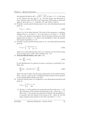 Chapter 4. Quantum Dynamics

    the standard deviation ∆E =       E 2 − E 2 at time t = 0 . (c) the same
    as (b), however for any time t > 0 . (d) The energy was measured at
    time t and the value of 2π2 2 / ma2 was found. The energy is measured
    again at later time t0 > t . Calculate E and ∆E at time t0 .
13. Consider a point particle having mass m in a one dimensional potential
    given by

        V (x) = −αδ (x) ,                                               (4.63)

    where δ (x) is the delta function. The value of the parameter α suddenly
    changes from α1 at times t < 0 to the value α2 at times t > 0. Both
    α1 and α2 are positive real numbers. Given that the particle was in the
    ground state at times t < 0, what is the probability p that the particle
    will remain bounded at t > 0?
14. Consider a point particle having mass m in a one dimensional potential
    given by

                    −αδ (x) |x| < a
        V (x) =                     ,                                   (4.64)
                      ∞ |x| ≥ a

    where δ (x) is the delta function and α is a constant. Let E0 be the energy
    of the ground state. Under what conditions E0 < 0?
15. Thomas-Reiche-Kuhn sum rule - Let
              p2
        H=       + V (r)                                                (4.65)
              2m
    be the Hamiltonian of a particle of mass m moving in a potential V (r).
    Show that
                                          2
             (Ek − El ) | k| x |l |2 =        ,                         (4.66)
                                         2m
         k

    where the sum is taken over all energy eigen-states of the particle (where
    H |k = Ek |k ), and x is the x component of the position vector operator
    r (the Thomas-Reiche-Kuhn sum rule).
16. A particle having mass m is conﬁned in a one dimensional potential well
    given by

                    0 0<x<a
        V (x) =              .
                    ∞   else

     a) At time t = 0 the position was measured and the result was x = a/2.
        The resolution of the position measurement is ∆x , where ∆x << a.
        After time τ 1 the energy was measured. Calculate the probability pn
        to measure that the energy of the system is En , where En are the
        eigen energies of the particle in the well, and where n = 1, 2, · · · .

Eyal Buks            Quantum Mechanics - Lecture Notes                      78
 