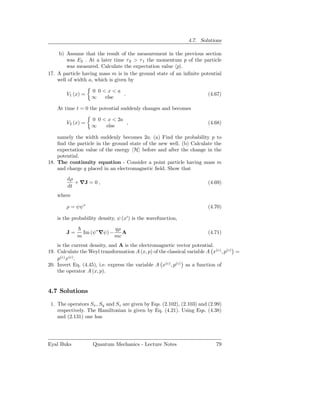 4.7. Solutions

    b) Assume that the result of the measurement in the previous section
        was E2 . At a later time τ 2 > τ 1 the momentum p of the particle
        was measured. Calculate the expectation value p .
17. A particle having mass m is in the ground state of an inﬁnite potential
    well of width a, which is given by

                    0 0<x<a
        V1 (x) =             .                                           (4.67)
                    ∞   else

    At time t = 0 the potential suddenly changes and becomes

                    0 0 < x < 2a
        V2 (x) =                 ,                                       (4.68)
                    ∞    else

    namely the width suddenly becomes 2a. (a) Find the probability p to
    ﬁnd the particle in the ground state of the new well. (b) Calculate the
    expectation value of the energy H before and after the change in the
    potential.
18. The continuity equation - Consider a point particle having mass m
    and charge q placed in an electromagnetic ﬁeld. Show that
        dρ
           + ∇J = 0 ,                                                    (4.69)
        dt
    where

        ρ = ψψ∗                                                          (4.70)

    is the probability density, ψ (x′ ) is the wavefunction,

                                qρ
        J=       Im (ψ∗ ∇ψ) −      A                                     (4.71)
             m                  mc
    is the current density, and A is the electromagnetic vector potential.
19. Calculate the Weyl transformation A (x, p) of the classical variable A x(c) , p(c) =
    p(c) x(c) .
20. Invert Eq. (4.45), i.e. express the variable A x(c) , p(c) as a function of
    the operator A (x, p).


4.7 Solutions

 1. The operators Sx , Sy and Sz are given by Eqs. (2.102), (2.103) and (2.99)
    respectively. The Hamiltonian is given by Eq. (4.21). Using Eqs. (4.38)
    and (2.131) one has




Eyal Buks           Quantum Mechanics - Lecture Notes                        79
 
