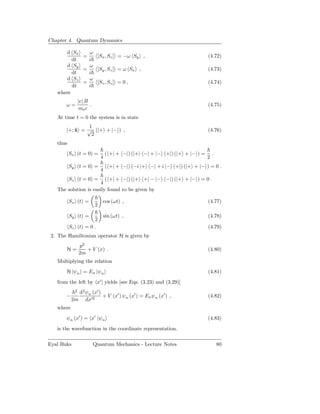 Chapter 4. Quantum Dynamics

      d Sx    ω
            =   [Sx , Sz ] = −ω Sy ,                                           (4.72)
         dt   i
       d Sy   ω
            =   [Sy , Sz ] = ω Sx ,                                            (4.73)
         dt   i
       d Sz   ω
            =   [Sz , Sz ] = 0 ,                                               (4.74)
         dt   i
   where
                   |e| B
       ω=                .                                                     (4.75)
                   me c
   At time t = 0 the system is in state
                1
       |+; x = √ (|+ + |− ) ,
           ˆ                                                                   (4.76)
                 2
   thus
          Sx (t = 0) =               ( +| + −|) (|+ −| + |− +|) (|+ + |− ) =       .
                                 4                                             2
          Sy (t = 0) =               ( +| + −|) (−i |+ −| + i |− +|) (|+ + |− ) = 0 .
                                 4
          Sz (t = 0) =   ( +| + −|) (|+ +| − |− −|) (|+ + |− ) = 0 .
                      4
   The solution is easily found to be given by

          Sx (t) =               cos (ωt) ,                                    (4.77)
                             2

          Sy (t) =               sin (ωt) ,                                    (4.78)
                           2
          Sz       (t) = 0 .                                                   (4.79)
 2. The Hamiltonian operator H is given by
                   p2
       H=             + V (x) .                                                (4.80)
                   2m
   Multiplying the relation
       H |ψn = En |ψn                                                          (4.81)
   from the left by x′ | yields [see Eqs. (3.23) and (3.29)]
               2
             d2 ψn (x′ )
       −                 + V (x′ ) ψ n (x′ ) = En ψn (x′ ) ,                   (4.82)
           2m dx′2
   where
       ψn (x′ ) = x′ |ψn                                                       (4.83)
   is the wavefunction in the coordinate representation.

Eyal Buks                    Quantum Mechanics - Lecture Notes                         80
 