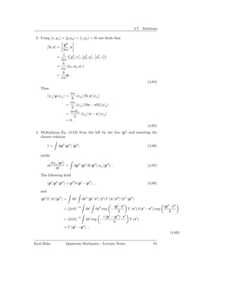 4.7. Solutions

 3. Using [x, px ] = [y, py ] = [z, pz ] = i one ﬁnds that
                       p2
          [H, r] =        ,r
                       2m
                       1
                    =      p2 , x , p2 , y , p2 , z
                             x       y        z
                      2m
                    =        (px , py , pz )
                        im
                    =        p.
                        im
                                                                                               (4.84)
    Thus
                                 im
              ψn | p |ψn =              ψn | [H, r] |ψn
                                 im
                             =          ψn | (Hr − rH) |ψn
                                 imEn
                             =             ψn | (r − r) |ψn
                             =0.
                                                                                               (4.85)
 4. Multiplying Eq. (4.53) from the left by the bra p′ | and inserting the
    closure relation

          1=         dp′′ |p′′ p′′ |                                                           (4.86)

    yields
               dφα (p′ )
          i              =         dp′′ p′ | H |p′′ φα (p′′ ) .                                (4.87)
                 dt
    The following hold

              p′ | p2 |p′′ = p′2 δ (p′ − p′′ ) ,                                               (4.88)

    and

     p′ | V (r) |p′′ =            dr′      dr′′ p′ |r′ r′ | V (r) |r′′ r′′ |p′′

                                                                   ip′ · r′                                 ip′′ · r′′
                         = (2π )−3             dr′   dr′′ exp −                 V (r′ ) δ (r′ − r′′ ) exp

                                                           i (p′ − p′′ ) · r′
                         = (2π )−3             dr′ exp −                         V (r′ )

                         = U (p′ − p′′ ) ,
                                                                                                                 (4.89)

Eyal Buks                 Quantum Mechanics - Lecture Notes                                        81
 