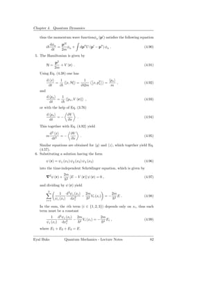 Chapter 4. Quantum Dynamics

   thus the momentum wave functionφα (p′ ) satisﬁes the following equation
                 dφα   p′2
         i           =     φ +        dp′′ U (p′ − p′′ ) φα .             (4.90)
                  dt   2m α
 5. The Hamiltonian is given by
                   p2
         H=           + V (r) .                                           (4.91)
                   2m
   Using Eq. (4.38) one has
         d x    1            1                              px
             =    [x, H] =                     x, p2
                                                   x    =      ,          (4.92)
          dt   i           i 2m                             m
   and
         d px    1
              =    [px , V (r)] ,                                         (4.93)
          dt    i
   or with the help of Eq. (3.76)
         d px              ∂V
              =−                  .                                       (4.94)
          dt               ∂x
   This together with Eq. (4.92) yield
                 d2 x        ∂V
         m            =−              .                                   (4.95)
                  dt2        ∂x
    Similar equations are obtained for y and z , which together yield Eq.
    (4.57).
 6. Substituting a solution having the form
         ψ (r) = ψ1 (x1 ) ψ2 (x2 ) ψ3 (x3 )                               (4.96)
   into the time-independent Schrödinger equation, which is given by
                        2m
         ∇2 ψ (r) +      2
                             [E − V (r)] ψ (r) = 0 ,                      (4.97)

   and dividing by ψ (r) yield
             3
                      1 d2 ψi (xi ) 2m                          2m
                                   − 2 Vi (xi )         =−           E.   (4.98)
         i=1
                   ψi (xi ) dx2
                              i
                                                                 2


   In the sum, the ith term (i ∈ {1, 2, 3}) depends only on xi , thus each
   term must be a constant
             1 d2 ψi (xi ) 2m             2m
                     2    − 2 Vi (xi ) = − 2 Ei ,                         (4.99)
         ψ i (xi ) dxi
   where E1 + E2 + E3 = E.

Eyal Buks               Quantum Mechanics - Lecture Notes                    82
 