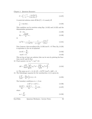 Chapter 4. Quantum Dynamics

                 e−γa − cos (ka)
         C=                                       .                                  (4.127)
                −γe−γa k sin (ka)

    A nontrivial solution exists iﬀ Det (C) = 0, namely iﬀ
         γ
           = tan (ka) .                                                              (4.128)
         k
    This condition can be rewritten using Eqs. (4.122) and (4.123) and the
    dimensionless parameters
         K = ka ,                                                                    (4.129)
              √
               2mW
         K0 =      a,                                                                (4.130)
    as
                                                                         2
                             1        1                         K
         cos2 K =              2  =                   2    =                 .       (4.131)
                        1 + tan K   1+ γ                        K0
                                        k

    Note, however, that according to Eq. (4.128) tan K > 0. Thus, Eq. (4.128)
    is equivalent to the set of equations
                  K
         |cos K| =   ,                                                               (4.132)
                 K0
         tan K > 0 .                                                                 (4.133)
    This set has at least one solution (this can be seen by plotting the func-
    tions |cos K| and K/K0 ).
12. Final answers: (a) |a1 |2 + |a2 |2 . (b)

                                3                      3                     2
              π2 2                       2                      2
         ∆E =                        |an |   n4   −         |an |   n2           .   (4.134)
              2ma2             n=1                    n=1

    (c) The same as at t = 0. (d) E = 2π2 2 / ma2 , ∆E = 0.
13. The Schrödinger equation for the wavefunction ψ (x) is given by

          d2   2m
              + 2 E ψ (x) = 0 .                                                      (4.135)
          dx2
    The boundary conditions at x = 0 are
                            ψ 0+ = ψ 0− ,                                            (4.136)
                +               −
       dψ (0 ) dψ (0 )    2
              −        = − ψ (0) ,                                                   (4.137)
          dx     dx       a0
    where
                    2
         a0 =           .                                                            (4.138)
                mα

Eyal Buks                   Quantum Mechanics - Lecture Notes                            86
 
