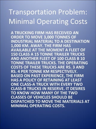 Transportation Problem: Minimal Operating Costs A TRUCKING FIRM HAS RECEIVED AN ORDER TO MOVE 3,000 TONNES OF INDUSTRIAL MATERIAL TO A DESTINATION 1,000 KM. AWAY. THE FIRM HAS AVAILABLE AT THE MOMENT A FLEET OF 150 CLASS A 15 TONNE TRAILER TRUCKS AND ANOTHER FLEET OF 100 CLASS B 10 TONNE TRAILER TRUCKS. THE OPERATING COSTS OF THESE TRUCKS ARE RS. 3 AND RS. 4 PER TONNE KM RESPECTIVELY. BASED ON PAST EXPERIENCE, THE FIRM HAS A POLICY OF RETAINING AT LEAST ONE CLASS-A TRUCK WITH EVERY TWO CLASS-B TRUCKS IN RESERVE. IT DESIRES TO KNOW HOW MANY OF THE TWO CLASSES OF VEHICLES SHOULD BE DISPATCHED TO MOVE THE MATERIALS AT MINIMAL OPERATING COSTS.  