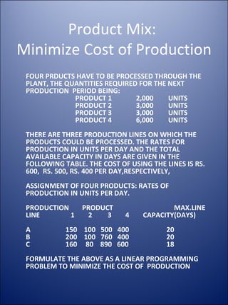 Product Mix:  Minimize Cost of Production FOUR PRDUCTS HAVE TO BE PROCESSED THROUGH THE PLANT, THE QUANTITIES REQUIRED FOR THE NEXT PRODUCTION  PERIOD BEING: PRODUCT 1 2,000   UNITS PRODUCT 2 3,000  UNITS PRODUCT 3 3,000  UNITS PRODUCT 4 6,000  UNITS  THERE ARE THREE PRODUCTION LINES ON WHICH THE PRODUCTS COULD BE PROCESSED. THE RATES FOR PRODUCTION IN UNITS PER DAY AND THE TOTAL AVAILABLE CAPACITY IN DAYS ARE GIVEN IN THE FOLLOWING TABLE. THE COST OF USING THE LINES IS RS. 600,  RS. 500, RS. 400 PER DAY,RESPECTIVELY, ASSIGNMENT OF FOUR PRODUCTS: RATES OF PRODUCTION IN UNITS PER DAY. PRODUCTION   PRODUCT   MAX.LINE LINE   1  2  3  4  CAPACITY(DAYS) A   150  100  500  400 20 B   200  100  760  400  20 C   160  80  890  600 18 FORMULATE THE ABOVE AS A LINEAR PROGRAMMING PROBLEM TO MINIMIZE THE COST OF  PRODUCTION 