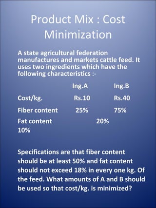 Product Mix : Cost Minimization A state agricultural federation manufactures and markets cattle feed. It uses two ingredients which have the following characteristics  :- Ing.A Ing.B Cost/kg.  Rs.10 Rs.40 Fiber content   25% 75% Fat content   20% 10% Specifications are that fiber content should be at least 50% and fat content should not exceed 18% in every one kg. Of the feed. What amounts of A and B should be used so that cost/kg. is minimized? 