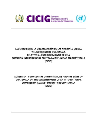 ACUERDO ENTRE LA ORGANIZACIÓN DE LAS NACIONES UNIDAS
Y EL GOBIERNO DE GUATEMALA
RELATIVO AL ESTABLECIMIENTO DE UNA
COMISION INTERNACIONAL CONTRA LA IMPUNIDAD EN GUATEMALA
(CICIG)
AGREEMENT BETWEEN THE UNITED NATIONS AND THE STATE OF
GUATEMALA ON THE ESTABLISHMENT OF AN INTERNATIONAL
COMMISSION AGAINST IMPUNITY IN GUATEMALA
(CICIG)
 
