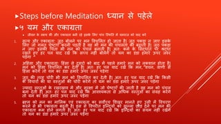 Steps before Meditation ध्यान से पहेले
५ यम औि एकाग्रता
 जीवन के लक्ष्य की औि एकाग्रता बनी िहे इसके शलए पांच त्स्र्थतत में यमिाज को याद किें
1. सत्य औि एकाग्रता: जूठ बोलने पि मन ववचशलत हो जाता है| जूठ पकड़ा न जाए इसके
शलए जो गलत चेष्टाएँ किनी पड़ती है वह भी मन की चंचलता को बढाती है| जूठ पकड़ा
न जाए इसकी र्चंता भी मन को चंचल बनाती है| अतः कमण के शसदधांत पि श्रदधा
िखते हुए हि पल याद िखें क्रक सच्च नहीं बोलेंगे तो यम का डंडा हमािे ऊपि जरुि
पड़ेगा
2. अहहंसा औि एकाग्रता: हहंसा से दुसिो को बाद में पहले हमािे मन को नुकिान होता है|
मन को हहंसा ववचशलत कि देती है| अतः हि पल याद िखें क्रक मन, वचन, वार्ी से
हहंसा किेंगे तो यम का डंडा हमािे ऊपि जरुि पड़ेगा
3. जूठ की तिह चोिी भी मन को ववचशलत कि देती है| अतः हि पल याद िखें क्रक क्रकसी
के ववचािों की या वस्तुओं की चोिी किेंगे तो यम का डंडा हमािे ऊपि जरुि पड़ेंगा
4. ज्यादा वस्तुओं के िखिखाव में औि सुिक्षा में जो चेष्टाएँ की जाती है वह मन को चंचल
बना देती है| अतः हि पल याद िखें क्रक आवश्यकता से अर्धक वस्तुओं का संग्रह किेंगे
तो यम का डंडा हमािे ऊपि जरुि पड़ेंगा
5. ब्रह्म को मन का माशलक एवं एकाग्रता का सवोच्च शिखि मानते हुए उसी में ववचिर्
किने से भी एकाग्रता बढ़ती है| इस से ववपिीत इत्न्दयों को खुल्ला छोड़ देने पि मन की
एकाग्रता कम होने लगती है| अतः हि पल याद िखें क्रक इत्न्ियों का संयम नहीं िखेंगे
तो यम का डंडा हमािे ऊपि जरुि पड़ेंगा
 