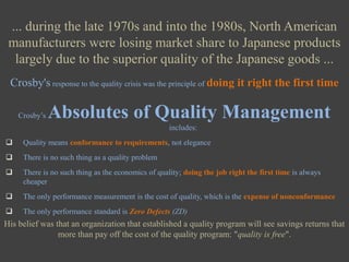 ... during the late 1970s and into the 1980s, North American manufacturers were losing market share to Japanese products largely due to the superior quality of the Japanese goods ...Crosby's response to the quality crisis was the principle of doing it right the first timeCrosby’s Absolutes of Quality Management includes:Quality means conformance to requirements, not elegance