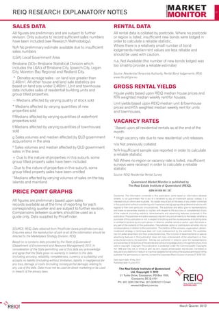 REIQ research explanatory notes                                                                                                                                                              41




SALES DATA                                                                         RENTAL DATA
All figures are preliminary and are subject to further                             All rental data is collated by postcode. Where no postcode
revision. Only suburbs to record sufficient sales numbers                          or region is listed, insufficient new bonds were lodged in
have been included (see Research Methodology).                                     order to calculate a reliable statistic.
N/A No preliminary estimate available due to insufficient                          Where there is a relatively small number of bond
sales numbers                                                                      lodgements median rent values are less reliable and
                                                                                   should be used with caution.
(LGA) Local Government Area
                                                                                   n.a. Not Available (the number of new bonds lodged was
Brisbane (SD)– Brisbane Statistical Division which                                 too small to provide a reliable estimate)
includes the LGA’s of Brisbane City, Ipswich City, Logan
City, Moreton Bay Regional and Redland City.                                       Source: Residential Tenancies Authority, Rental Bond lodgements (RTA)
^ Denotes acreage sales - on land size greater than                                www.rta.qld.gov.au
2,400m². All other house and land sale statistics are
based on land size under 2,400m². Unit and townhouse                               GROSS RENTAL YIELDS
data includes sales of residential building units and
group titled properties.                                                           House yields based upon REIQ median house prices and
                                                                                   RTA weighted median weekly rent for houses.
~ Medians affected by varying quality of stock sold
                                                                                   Unit yields based upon REIQ median unit & townhouse
* Medians affected by varying quantities of new                                    prices and RTA weighted median weekly rent for units
properties sold                                                                    and townhouses.
f Medians affected by varying quantities of waterfront
properties sold                                                                    VACANCY RATES
t Medians affected by varying quantities of townhouses                             ¨Based upon all residential rentals as at the end of the
sold                                                                               month
g Sales volumes and median affected by QLD government                              * High vacancy rate due to new residential unit releases	
acquisitions in the area
                                                                                   n/a Not previously collated
G
 Sales volumes and median affected by QLD government
sales in the area                                                                  N/A Insufficient sample size reported in order to calculate
                                                                                   a reliable statistic		
+ Due to the nature of properties in this suburb, some
group titled property sales have been included                                     NB Where no region or vacancy rate is listed, insufficient
                                                                                   surveys were received in order to calculate a reliable
- Due to the nature of properties in this suburb, some                             statistic	
group titled property sales have been omitted
                                                                                   Source: REIQ Residential Rental Survey
1
 Medians affected by varying volumes of sales on the bay
islands and mainland                                                                                 Queensland Market Monitor is published by
                                                                                                   The Real Estate Institute of Queensland (REIQ).

PRICE POINT GRAPHS                                                                                                       ABN 49 009 661 287
                                                                                   Disclaimer: The information contained in this publication, while based on information believed
                                                                                   reliable, is not guaranteed. Nor is any of it tendered by way of investment advice; instead, it is
All figures are preliminary based upon sales                                       intended only to inform and illustrate. No reader should act on the basis of any matter contained
records available as at the time of reporting for each                             in this publication without considering and if necessary taking appropriate professional advice with
                                                                                   regards to their own particular circumstances. The publisher and editor give no representations
corresponding quarter and are subject to further revision.                         and make no warranties, express or implied, with respect to the accuracy or completeness of any
Comparisons between quarters should be used as a                                   of the material (including statistics, advertisements and advertising features) contained in this
guide only. Data supplied by PriceFinder.                                          publication. The publisher and editor expressly disclaim any and all liability to the reader, whether a
                                                                                   purchaser of this publication or not, in respect of anything and the consequences of anything done
                                                                                   or omitted to be done by any such person in reliance, whether whole or partial, upon the whole or
                                                                                   any part of the contents of this publication. The publisher, editor or contributors will enter into no
SOURCE: REIQ, Data obtained from PriceFinder (www.pricefinder.com.au).             correspondence in relation to this publication. The mention of the company, organisation, person,
                                                                                   investment strategy or technique does not imply endorsement by the publisher. The publisher
Enquiries about the reproduction of part or all of the information should be       has not vetted advertisers and their products/services. The inclusion of advertisements or special
directed to the Marketplace Strategy Division, REIQ.                               advertising features in this publication does not imply endorsement of the advertiser/s or their
                                                                                   products/services by the publisher. Articles are published in reliance upon the representations
Based on or contains data provided by the State of Queensland                      and warranties of the authors of the articles and without knowledge of any infringement of any third
(Department of Environment and Resource Management) 2012. In                       party’s copyright. Copyright: This publication is protected under the Commonwealth Copyrights
consideration of the State permitting use of this data you acknowledge             Act 1968 and may not, in whole or part, be lent, copied, photocopied, reproduced, translated or
                                                                                   reduced to any electronic medium or machine-readable format without the express permission of the
and agree that the State gives no warranty in relation to the data
                                                                                   publisher. For permissions or reprints, contact the Corporate Affairs Division on phone 07 3249 7347.
(including accuracy, reliability, completeness, currency or suitability) and
accepts no liability (including without limitation, liability in negligence) for   Data report date: 8 May 2012
                                                                                   Published date: 8 June 2012
any loss, damage or costs (including consequential damage) relating to
any use of the data. Data must not be used for direct marketing or be used              The Real Estate Institute of Queensland
in breach of the privacy laws.                                                                    Ltd. Copyright © 2012
                                                                                         21 Turbo Drive, Coorparoo, PO Box 1555,
                                                                                                   Coorparoo DC Q 4151
                                                                                       Ph: (07) 3249 7347 Fax: (07) 3249 6211 Email:
                                                                                                  research@reiq.com.au




       Please see page 41 for legend and further notes                                                                                                      March Quarter 2012
 