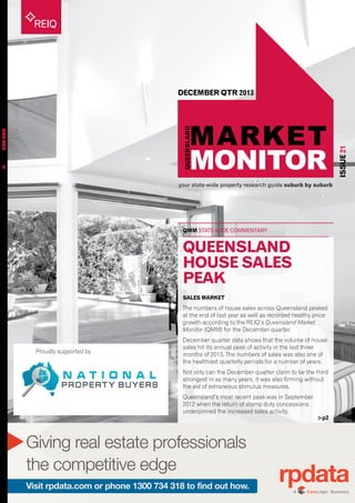 your state-wide property research guide suburb by suburb
REIQ
QMM STATE-WIDE COMMENTARY
ISSUE21
QUEENSLANDMARKETMONITORISSUE21
DECEMBER QTR 2013
>p2
Giving real estate professionals
the competitive edge
Visit rpdata.com or phone 1300 734 318 to find out how.
Proudly supported by
QUEENSLAND
HOUSE SALES
PEAK
SALES MARKET
The numbers of house sales across Queensland peaked
at the end of last year as well as recorded healthy price
growth according to the REIQ’s Queensland Market
Monitor (QMM) for the December quarter.
December quarter data shows that the volume of house
sales hit its annual peak of activity in the last three
months of 2013. The numbers of sales was also one of
the healthiest quarterly periods for a number of years.
Not only can the December quarter claim to be the third
strongest in as many years, it was also firming without
the aid of extraneous stimulus measures.
Queensland’s most recent peak was in September
2012 when the return of stamp duty concessions
underpinned the increased sales activity.
 
