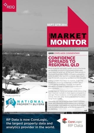 your state-wide property research guide suburb by suburb 
REIQ 
QUEENSLAND MARKET MONITOR ISSUE 24 
SEPT QTR 2014 
>p2 
QMM STATE-WIDE COMMENTARY 
Proudly supported by 
CONFIDENCE 
SPREADS TO 
REGIONAL QLD 
While residential real estate markets south of the border 
are reportedly coming to, if not already at their peak, 
Queensland is some way off that point. Sales activity in 
Southeast Queensland (SEQ) continues to strengthen, 
while the state’s key regional centres are beginning to 
reap the benefits of growing confidence across the state. 
Listing numbers have begun to improve, a sign that 
vendors are becoming increasingly confident about 
current selling conditions. However, local agents 
still report a shortage of supply in some areas and 
price segments. 
Average days on market and average vendor discounting 
have improved markedly in most regions compared to a 
year ago. These conditions, combined with strong sales 
activity, have seen SEQ, Toowoomba and Cairns enter a 
rising house market. 
Townsville has now joined the Fraser Coast in recovery 
mode, with Gladstone and Bundaberg also entering a 
recovery phase. Local agents are reporting Rockhampton 
is at the bottom of the cycle, while Mackay appears to 
be stabilising. 
 