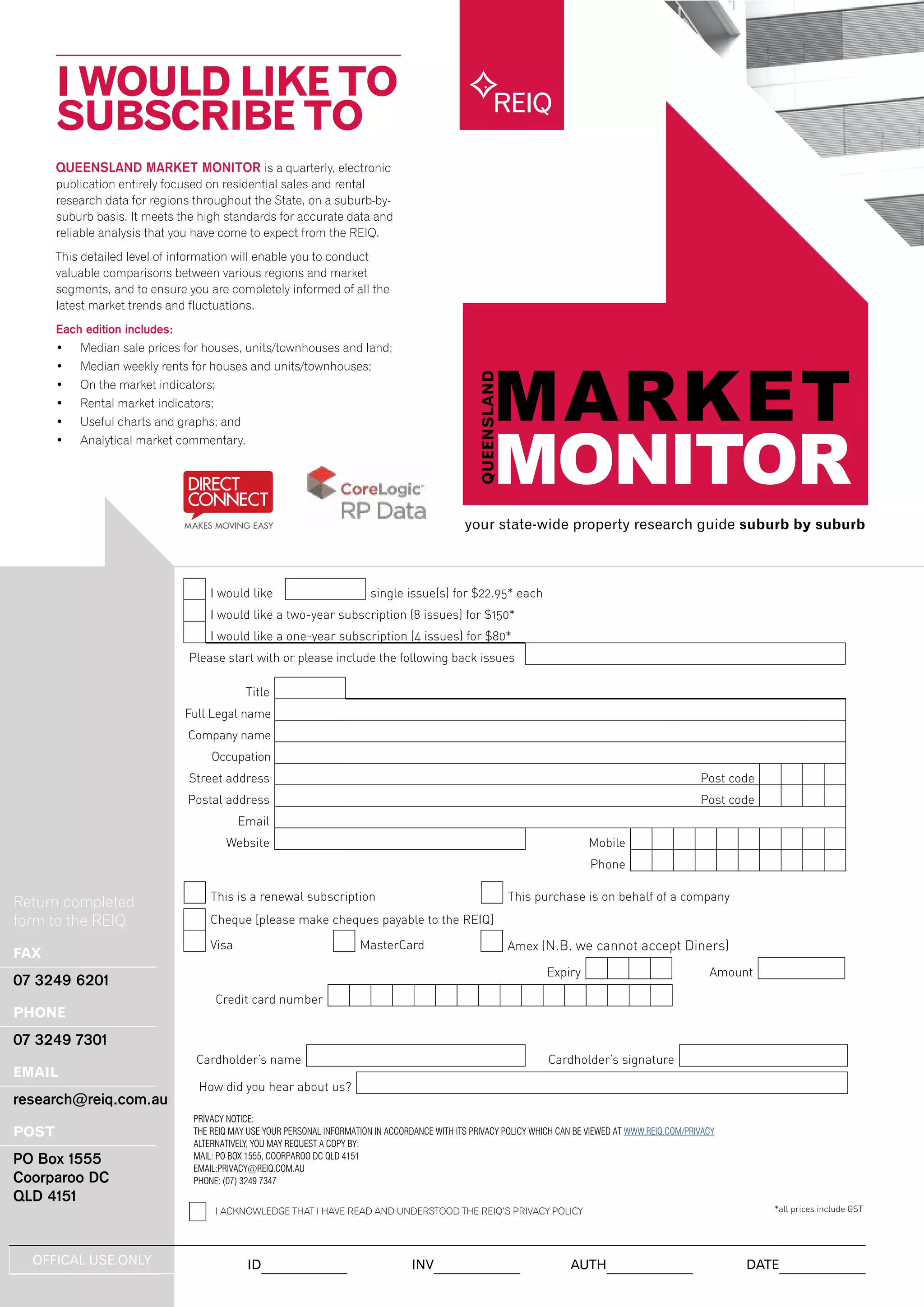 QUEENSLAND MARKET MONITOR is a quarterly, electronic
publication entirely focused on residential sales and rental
research data for regions throughout the State, on a suburb-by-
suburb basis. It meets the high standards for accurate data and
reliable analysis that you have come to expect from the REIQ.
This detailed level of information will enable you to conduct
valuable comparisons between various regions and market
segments, and to ensure you are completely informed of all the
latest market trends and fluctuations.
Each edition includes:
•	 Median sale prices for houses, units/townhouses and land;
•	 Median weekly rents for houses and units/townhouses;
•	 On the market indicators;
•	 Rental market indicators;
•	 Useful charts and graphs; and
•	 Analytical market commentary.
I WOULD LIKE TO
SUBSCRIBE TO
your state-wide property research guide suburb by suburb
REIQ
Return completed
form to the REIQ
FAX
07 3249 6201
PHONE
07 3249 7301
EMAIL
research@reiq.com.au
POST
PO Box 1555
Coorparoo DC
QLD 4151
I would like single issue(s) for $22.95* each
I would like a two-year subscription (8 issues) for $150*
I would like a one-year subscription (4 issues) for $80*
Please start with or please include the following back issues
Title
Full Legal name
Company name
Occupation
Street address Post code
Postal address Post code
Email
Website Mobile
Phone
This is a renewal subscription This purchase is on behalf of a company
Cheque [please make cheques payable to the REIQ]
Visa MasterCard Amex (N.B. we cannot accept Diners)
Expiry Amount
Credit card number
Cardholder’s name Cardholder’s signature
How did you hear about us?
*all prices include GST
OFFICAL USE ONLY ID INV AUTH DATE
PRIVACY NOTICE:
THE REIQ MAY USE YOUR PERSONAL INFORMATION IN ACCORDANCE WITH ITS PRIVACY POLICY WHICH CAN BE VIEWED AT WWW.REIQ.COM/PRIVACY
ALTERNATIVELY, YOU MAY REQUEST A COPY BY:
MAIL: PO BOX 1555, COORPAROO DC QLD 4151
EMAIL:PRIVACY@REIQ.COM.AU
PHONE: (07) 3249 7347
I ACKNOWLEDGE THAT I HAVE READ AND UNDERSTOOD THE REIQ’S PRIVACY POLICY
 