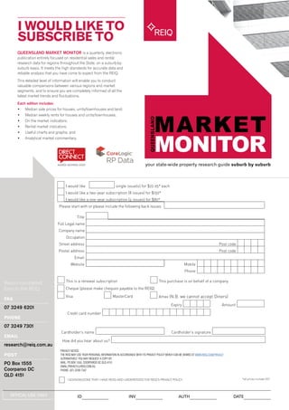 QUEENSLAND MARKET MONITOR is a quarterly, electronic
publication entirely focused on residential sales and rental
research data for regions throughout the State, on a suburb-by-
suburb basis. It meets the high standards for accurate data and
reliable analysis that you have come to expect from the REIQ.
This detailed level of information will enable you to conduct
valuable comparisons between various regions and market
segments, and to ensure you are completely informed of all the
latest market trends and fluctuations.
Each edition includes:
•	 Median sale prices for houses, units/townhouses and land;
•	 Median weekly rents for houses and units/townhouses;
•	 On the market indicators;
•	 Rental market indicators;
•	 Useful charts and graphs; and
•	 Analytical market commentary.
I WOULD LIKE TO
SUBSCRIBE TO
your state-wide property research guide suburb by suburb
REIQ
Return completed
form to the REIQ
FAX
07 3249 6201
PHONE
07 3249 7301
EMAIL
research@reiq.com.au
POST
PO Box 1555
Coorparoo DC
QLD 4151
I would like single issue(s) for $22.95* each
I would like a two-year subscription (8 issues) for $150*
I would like a one-year subscription (4 issues) for $80*
Please start with or please include the following back issues
Title
Full Legal name
Company name
Occupation
Street address Post code
Postal address Post code
Email
Website Mobile
Phone
This is a renewal subscription This purchase is on behalf of a company
Cheque [please make cheques payable to the REIQ]
Visa MasterCard Amex (N.B. we cannot accept Diners)
Expiry Amount
Credit card number
Cardholder’s name Cardholder’s signature
How did you hear about us?
*all prices include GST
OFFICAL USE ONLY ID INV AUTH DATE
PRIVACY NOTICE:
THE REIQ MAY USE YOUR PERSONAL INFORMATION IN ACCORDANCE WITH ITS PRIVACY POLICY WHICH CAN BE VIEWED AT WWW.REIQ.COM/PRIVACY
ALTERNATIVELY, YOU MAY REQUEST A COPY BY:
MAIL: PO BOX 1555, COORPAROO DC QLD 4151
EMAIL:PRIVACY@REIQ.COM.AU
PHONE: (07) 3249 7347
I ACKNOWLEDGE THAT I HAVE READ AND UNDERSTOOD THE REIQ’S PRIVACY POLICY
 